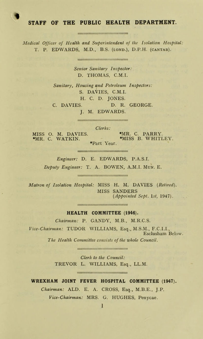 STAFF OF THE PUBLIC HEALTH DEPARTMENT. Medical Officer of Health and Superintendent of the Isolation Hospital: T. P. EDWARDS, M.D., B.S. (lond.), D.P.H. (cantab). Senior Sanitary Inspector: D. THOMAS, C.M.I. Sanitary, Housing and Petroleum Inspectors: S. DAVIES, C.M.I. H. C. D. JONES. C. DAVIES. D. R. GEORGE. J. M. EDWARDS. Clerks: MISS O. M. DAVIES. *MR. C. PARRY. •MR. C. WATKIN. ' *MISS B. WHITLEY. •Part Year. Engineer: D. E. EDWARDS, P.A.S.I. Deputy Engineer: T. A. BOWMEN, A.M.I. Mun. E. Matron of Isolation Hospital: MISS H. M. DAVIES {Retired). MISS SANDERS {Appointed Sept. Is/, 1947). HEALTH COMMITTEE (1946). Chairman: P. GANDY, M.B., M.R.C.S. Vice-Chairman: TUDOR WILLIAMS, Esq., M.S.M., F.C.I.I., Esclusham Below. The Health Committee consists of the whole Council. Clerk to the Council: TREVOR L. WILLIAMS, Esq., LL.M. WREXHAM JOINT FEVER HOSPITAL COMMITTEE (1947). Chairman: ALD. E. A. CROSS, Esq., M.B.E., J.P. Vice-Chairman: MRS. G. HUGHES, Penycae.