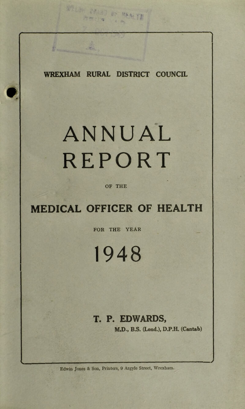 r ■•v WREXHAM RURAL DISTRICT COUNCIL ANNUAL REPORT OF THE MEDICAL OFFICER OF HEALTH FOR THE YEAR _ 1948 T. P. EDWARDS, M.D., B.S. (Lond.), D.P.H. (Cantab) N» Edwin Jones & Son, Printers, 9 Argyle Street, Wrexham. J