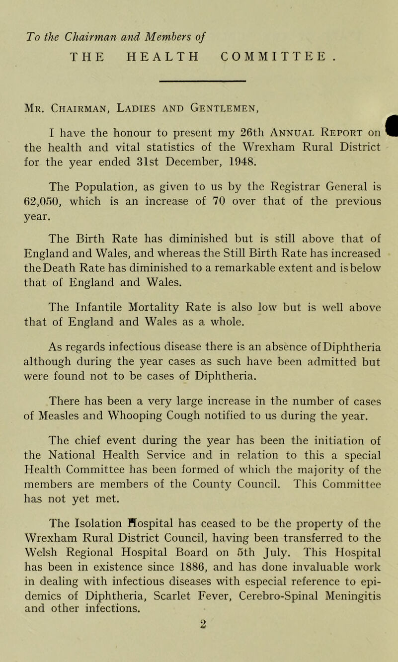 To the Chairman and Members of THE HEALTH COMMITTEE. Mr. Chairman, Ladies and Gentlemen, I have the honour to present my 26th Annual Report on the health and vital statistics of the Wrexham Rural District for the year ended 31st December, 1948. The Population, as given to us by the Registrar General is 62,050, which is an increase of 70 over that of the previous year. The Birth Rate has diminished but is still above that of England and Wales, and whereas the Still Birth Rate has increased the Death Rate has diminished to a remarkable extent and is below that of England and Wales. The Infantile Mortality Rate is also low but is well above that of England and Wales as a whole. As regards infectious disease there is an absence of Diphtheria although during the year cases as such have been admitted but were found not to be cases of Diphtheria. There has been a very large increase in the number of cases of Measles and Whooping Cough notified to us during the year. The chief event during the year has been the initiation of the National Health Service and in relation to this a special Health Committee has been formed of which the majority of the members are members of the County Council. This Committee has not yet met. The Isolation Hospital has ceased to be the property of the Wrexham Rural District Council, having been transferred to the Welsh Regional Hospital Board on 5th July. This Hospital has been in existence since 1886, and has done invaluable work in dealing with infectious diseases with especial reference to epi- demics of Diphtheria, Scarlet Fever, Cerebro-Spinal Meningitis and other infections.