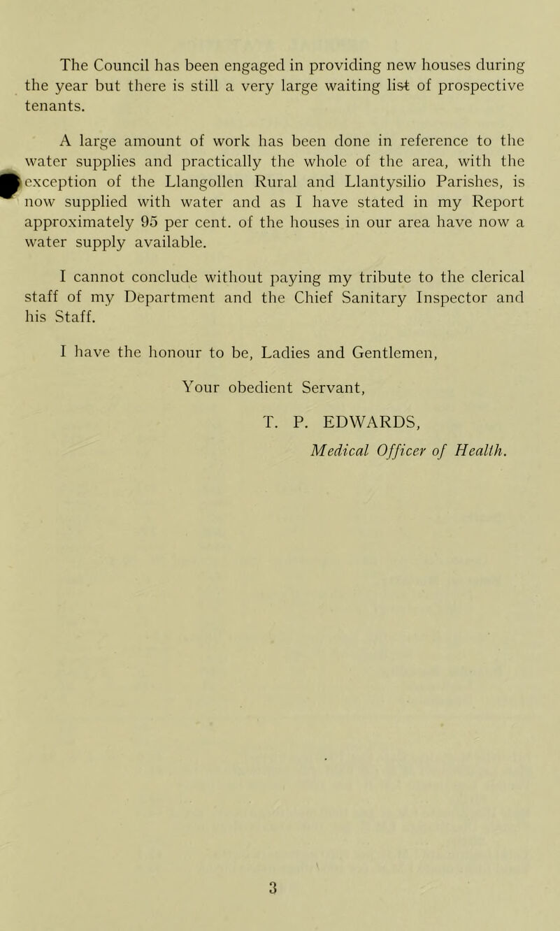 the year but there is still a very large waiting list of prospective tenants. A large amount of work has been done in reference to the water supplies and practically the whole of the area, with the exception of the Llangollen Rural and Llantysilio Parishes, is now supplied with water and as I have stated in my Report approximately 95 per cent, of the houses in our area have now a water supply available. 1 cannot conclude without paying my tribute to the clerical staff of my Department and the Chief Sanitary Inspector and his Staff. I liave the honour to be. Ladies and Gentlemen, Your obedient Servant, T. P. EDWARDS, Medical Officer of Health.