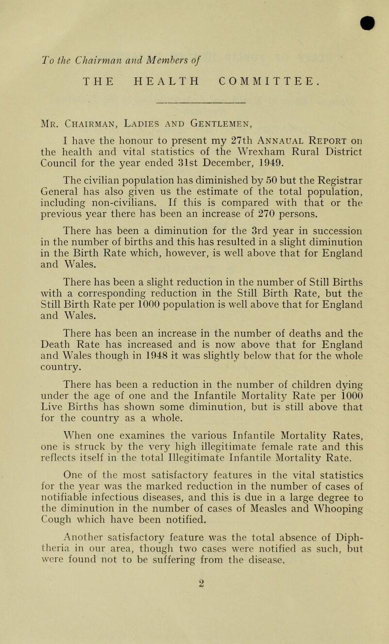 To the Chairman and Members of THE HEALTH COMMITTEE. Mr. Chairman, Ladies and Gentlemen, I have the honour to present my 27th Annaual Report on the health and vital statistics of the Wrexham Rural District Council for the year ended 31st December, 1949. The civilian population has diminished by 50 but the Registrar General has also given us the estimate of the total population, including non-civilians. If this is compared with that or the previous year there has been an increase of 270 persons. There has been a diminution for the 3rd year in succession in the number of births and this has resulted in a slight diminution in the Birth Rate which, however, is well above that for England and Wales. There has been a slight reduction in the number of Still Births with a corresponding reduction in the Still Birth Rate, but the Still Birth Rate per 1000 population is well above that for England and Wales. There has been an increase in the number of deaths and the Death Rate has increased and is now above that for England and Wales though in 1948 it was slightly below that for the whole country. There has been a reduction in the number of children dying under the age of one and the Infantile Mortality Rate per iOOO Live Births has shown some diminution, but is still above that for the country as a whole. When one examines the various Infantile Mortality Rates, one is struck by the very high illegitimate female rate and this reflects itself in the total Illegitimate Infantile Mortality Rate. One of the most satisfactory features in the vital statistics for the 3^ear was the marked reduction in the number of cases of notifiable infectious diseases, and this is due in a large degree to the diminution in the number of cases of Measles and Wdiooping Cough which have been notified. Another satisfactory feature was the total absence of Diph- theria in our area, though two cases were notified as such, but were found not to be suffering from the disease.