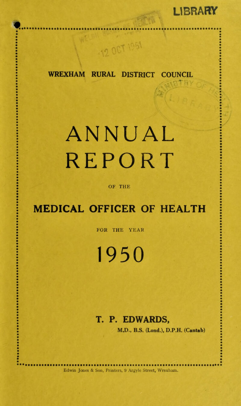 LIBRAHV « • I ^ r ' • I : WREXHAM RURAL DISTRICT COUNCIL • ^ V - I ANNUAL REPORT • OF THE MEDICAL OFFICER OF HEALTH • FOR THE YEAR 1950 T. P. EDWARDS, M.D., B.S. (Lond.), D.P.H, (Cantab) Edwin Jones & Son, Printers, 9 Argyle Street, Wrexham.