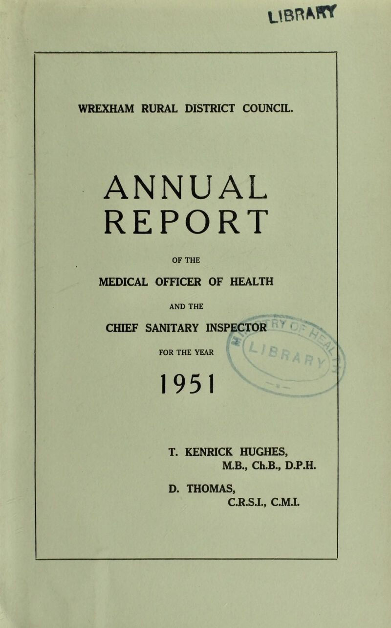WREXHAM RURAL DISTRICT COUNCIL. ANNUAL REPORT OF THE MEDICAL OFFICER OF HEALTH AND THE CHIEF SANITARY INSPECTOR ' • FOR THE YEAR 1951 T. KENRICK HUGHES, M.B., Ch.B., D.P.H. D. THOMAS. C.R.S.L, C.M.L