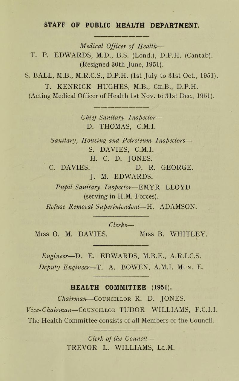 STAFF OF PUBLIC HEALTH DEPARTMENT. Medical Officer of Health— T. P. EDWARDS, M.D., B.S. (Lond.), D.P.H. (Cantab). (Resigned 30th June, 1951). S. BALL, M.B., M.R.C.S., D.P.H. (1st July to 31st Oct., 1951) T. KENRICK HUGHES, M.B., Ch.B., D.P.H. (Acting Medical Officer of Health 1st Nov. to 31st Dec., 1951). Chief Sanitary Inspector— D. THOMAS, C.M.I. Sanitary, Housing and Petroleum Inspectors— S. DAVIES, C.M.I. H. C. D. JONES. C. DAVIES. D. R. GEORGE. J. M. EDWARDS. Pupil Sanitary Inspector—EMYR LLOYD (serving in H.M. Forces). Refuse Removal Superintendent—H. ADAMSON. Clerks— Miss O. M. DAVIES. Miss B. WHITLEY. % Engineer—E. EDWARDS, M.B.E., A.R.I.C.S. Deputy Engineer—T. A. BOWEN, A.M.I. Mun. E. HEALTH COMMITTEE (1951). Chairman—Councillor R. D. JONES. Vice-Chairman—Councillor TUDOR WILLIAMS, F.C.I.l The Health Committee consists of all Members of the Council. Clerk of the Council— TREVOR L. WILLIAMS, Ll.M.