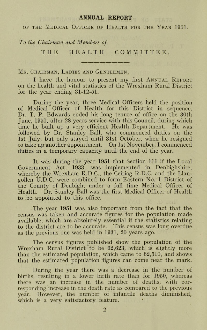 ANNUAL REPORT OF THE Medical Officer of Health for the Year 1951. To the Chairman and Members of THE HEALTH COMMITTEE. Mr. Chairman, Ladies and Gentlemen, I have the honour to present my first Annual Report on the health and vital statistics of the Wre.xhain Rural District for the year ending 31-12-51. During the year, three Medical Officers held the position of Medical Officer of Health for this District in sequence. Dr. T. P. Edwards ended his long tenure of office on the 30th June, 1951, after 28 years service with this Council, during which time he built up a very efficient Health Department. He was followed by Dr. Stanley Ball, who commenced duties on the 1st July, but only stayed until 31st October, when he resigned to take up another appointment. On 1st November, I commenced duties in a temporary capacity until the end of the year. It was during the year 1951 that Section 111 if the Local Government Act, 1933, was implemented in Denbighshire, whereby the Wrexham R.D.C., the Ceiriog R.D.C. and the Llan- gollen U.D.C. were combined to form Eastern No. 1 District of the County of Denbigh, under a full time Medical Officer of Health. Dr. Stanley Ball was the first Medical Officer of Health to be appointed to this office. The year 1951 was also important from the fact that the census was taken and accurate figures for the population made available, which are absolutely essential if the statistics relating to the district are to be accurate. This census was long overdue as the previous one was held in 1931, 20 years ago. The census figures published show the population of the Wrexham Rural District to be 62,623, which is slightly more than the estimated population, which came to 62,510, and shows that the estimated population figures can come near the mark. During the year there was a decrease in the number of births, resulting in a lower birth rate than for 1950, whereas there was an increase in the number of deaths, with cor- responding increase in the death rate as compared to the previous year. However, the number of infantile deaths diminished, which is a very satisfactory feature.