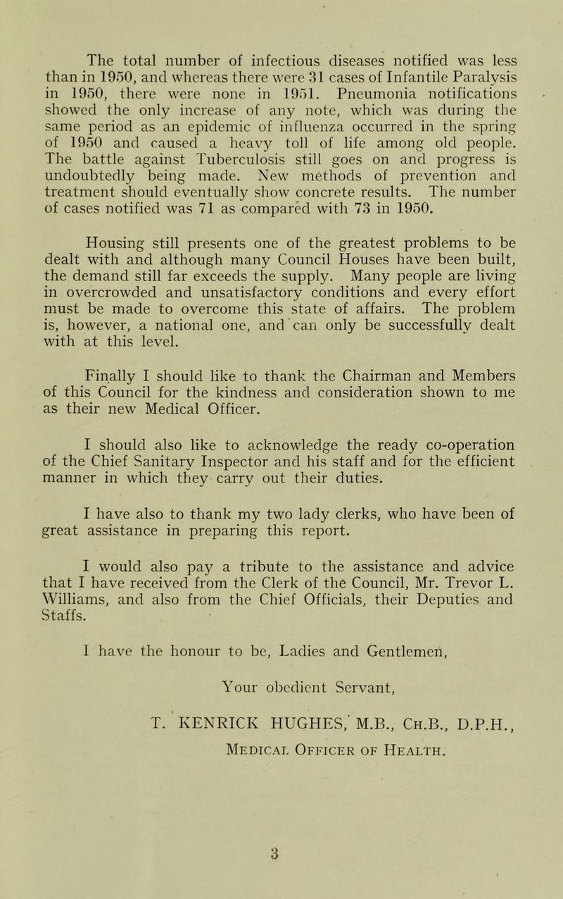 The total number of infectious diseases notified was less than in 1950, and whereas there were 31 cases of Infantile Paralysis in 1950, there were none in 1951. Pneumonia notifications showed the only increase of any note, which was during the same period as an epidemic of influenza occurred in the spring of 1950 and caused a heavy toll of life among old people. The battle against Tuberculosis still goes on and progress is undoubtedly being made. New methods of prevention and treatment should eventually show concrete results. The number of cases notified was 71 as compared with 73 in 1950. Housing still presents one of the greatest problems to be dealt with and although many Council Houses have been built, the demand still far exceeds the supply. Many people are living in overcrowded and unsatisfactory conditions and every effort must be made to overcome this state of affairs. The problem is, however, a national one, and can only be successfully dealt with at this level. Finally I should like to thank the Chairman and Members of this Council for the kindness and consideration shown to me as their new Medical Officer. I should also like to acknowledge the ready co-operation of the Chief Sanitary Inspector and his staff and for the efficient manner in which they carry out their duties. I have also to thank my two lady clerks, who have been of great assistance in preparing this report. I would also pay a tribute to the assistance and advice that I have received from the Clerk of the Council, Mr. Trevor L. Williams, and also from the Chief Officials, their Deputies and Staffs. I have the honour to be. Ladies and Gentlemen, Your obedient Servant, T. KENRICK HUGHES,'M.B., Ch.B., D.P.H., Medical Officer of Health.