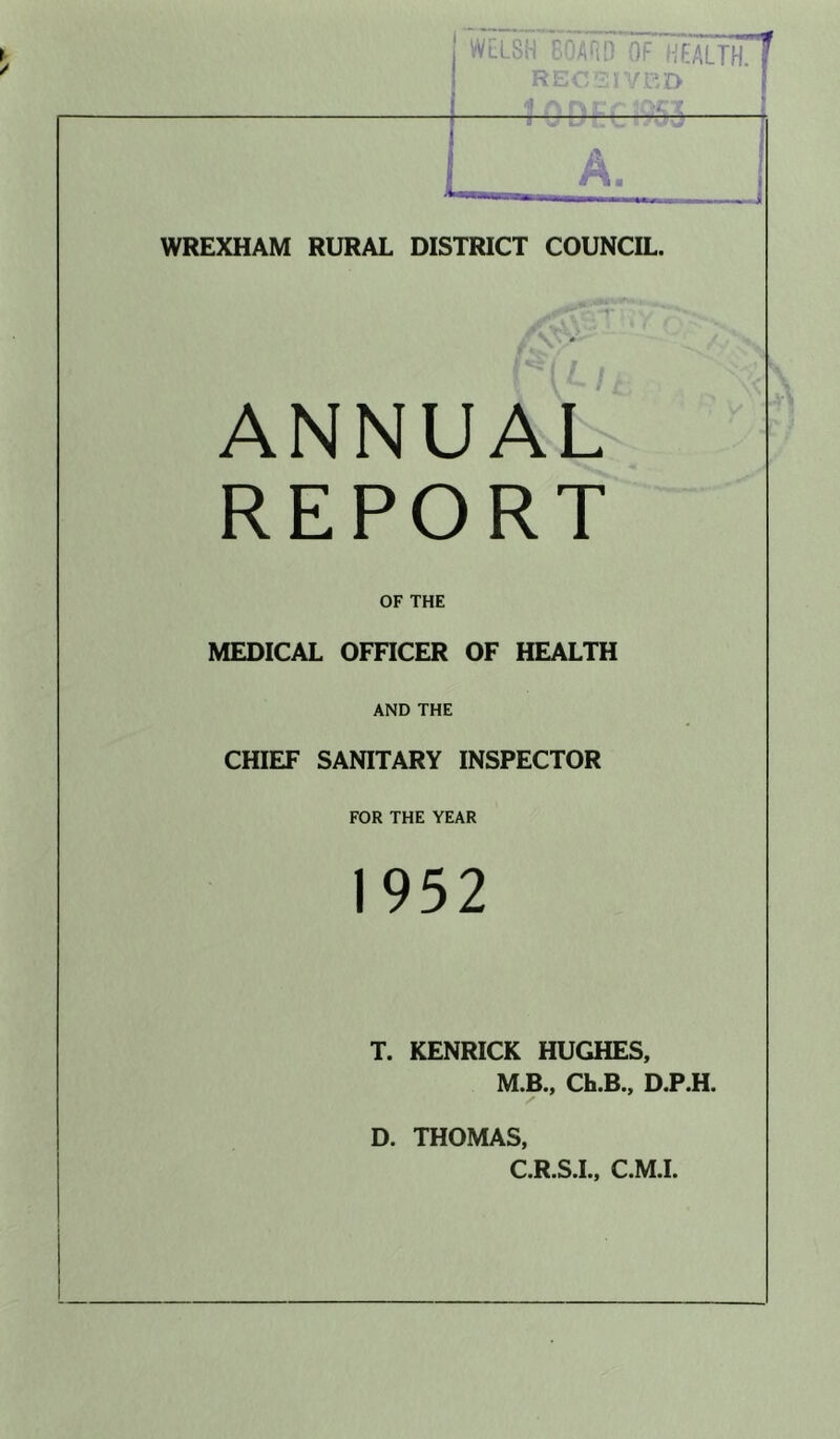 Wll'sH C.‘'ARn OF (HEALTH. WREXHAM RURAL DISTRICT COUNCIL. A N N U A L- REPORT OF THE MEDICAL OFFICER OF HEALTH AND THE CHIEF SANITARY INSPECTOR FOR THE YEAR 1952 T. KENRICK HUGHES, M.B., Ch.B., D.P.H. D. THOMAS, C.R.S.I., C.M.L