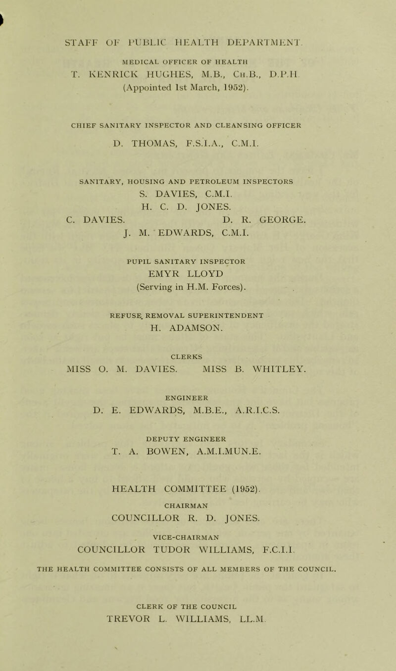 STAl'I' Ul' I’l Lll.lC lIF-AI/m DKPAR'l iMJ:N'I MEDICAL OFFICER OF HEALTH T. KEN RICK HUGHES, M.B., Cii.B., D.R.H (Appointed 1st March, 1SJ52). CHIEF SANITARY INSPECTOR AND CLEANSING OFFICER D. THOMAS, F.S.I.A., C.M.l. SANITARY, HOUSING AND PETROLEUM INSPECTORS S. DAVIES, C.M.l. H. C. D. JONES. C. DAVIES. D. R. GEORGE. J. M. EDWARDS, C.M.l. PUPIL SANITARY INSPECTOR EMYR LLOYD (Serving in H.M. Forces). REFUSE. REMOVAL SUPERINTENDENT H. ADAMSON. CLERKS MISS O. M. DAVIES. MISS B. WHITLEY. ENGINEER D. E. EDWARDS, M.B.E., A.R.I.C.S. DEPUTY ENGINEER T. A. BOWEN, A.M.I.MUN.E. HEALTH COMMITTEE (1952). CHAIRMAN COUNCILLOR R. D. JONES. VICE-CHAIRMAN COUNCILLOR TUDOR WILLIAMS, F.C.I.I. THE HEALTH COMMITTEE CONSISTS OF ALL MEMBERS OF THE COUNCIL. CLERK OF THE COUNCIL TREVOR L. WILLIAMS, LL.M.