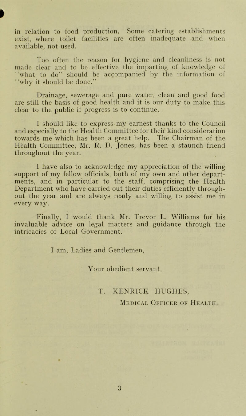 exist, where toilet facilities arc often inadeciuate and when available, not used. Too often the reason for hygiene and cleanliness is nol made clear and to be effective the imparting of knowledge of “what to do’’ should be accompanied by the information of “wh}' it should be done.’’ Drainage, sewerage and pure water, clean and good food are still the basis of good health and it is our duty to make this clear to the public if progress is to continue. I should like to express my earnest thanks to the Council and especially to the Health Committee for their kind consideration towards me which has been a great help. The Chairman of the Health Committee, Mr. R. D. Jones, has been a staunch friend throughout the year. I have also to acknowledge my appreciation of the willing support of my fellow officials, both of my own and other depart- ments, and in particular to the staff, comprising the Health Department who have carried out their duties efficiently through- out the year and are always ready and willing to assist me in every way. Finally, I would thank Mr. Trevor L. Williams for his invaluable advice on legal matters and guidance through the intricacies of Local Government. I am. Ladies and Gentlemen, Your obedient servant. T. KENRICK HUGHES, Medical Officicr of Health.