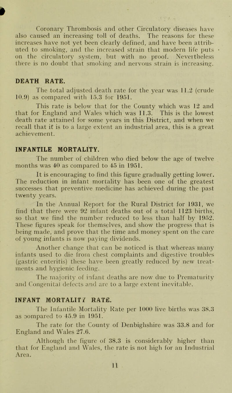 Coronary Thrombosis and other Circulatory diseases liavc also caused an increasing toll of deatlis. The reasons for these increases liave not yet been clearly defined, and have been attrib- uted to smoking, and the increased strain that modern life puts on the circulatory system, but with no jn'oof. Neveitheless (here is no doubt that smoking and nervous strain is increasing. DEATH RATE. The total adjusted death rate for the year was 1 1.2 (crude 10.9) as compared witli ld.:i for 1951. This rate is below that for the County which was 12 and that for England and Wales which was 11.3. This is the lowest death rate attained for some years in this District, and when we recall that if is to a large extent an industrial area, this is a great achievement. INFANTILE MORTALITY. The number of children who died below the age of twelve months was 40 as compared to 45 in 1951. It is encouraging to find this figure gradually getting lower. The reduction in infant mortality has been one of the greatest successes that preventive medicine has achieved during the past twenty years. In the Annual Report for the Rural District for 1931, we find that there were 92 infant deaths out of a total 1123 births, so that we find the number reduced to less than half by 1952. These figures speak for themselves, and show the progress that is being made, and prove that the time and money spent on the care of young infants is now paying dividends. Another change that can be noticed is that whereas many infants used to die from chest complaints and digestive troubles (gastric enteritis) these ha\'e been greatly reduced by new treat- ments and hygienic feeding. 'I'he majority of infant deaths are now due to Premalurily and Congenital defects and arc to a large extent ineshtable. INFANT MORTALITY RATE. The Infantile Mortality Rate per lOOO live births was 31S.3 as oompared to 45.9 in 1951. The rate for the County of Denbighshire was 33.8 and for England and Wales 27.9. Although the figure of 38.3 is considerably higher than that for England and Wales, the rate is not high for an Industrial .Area.
