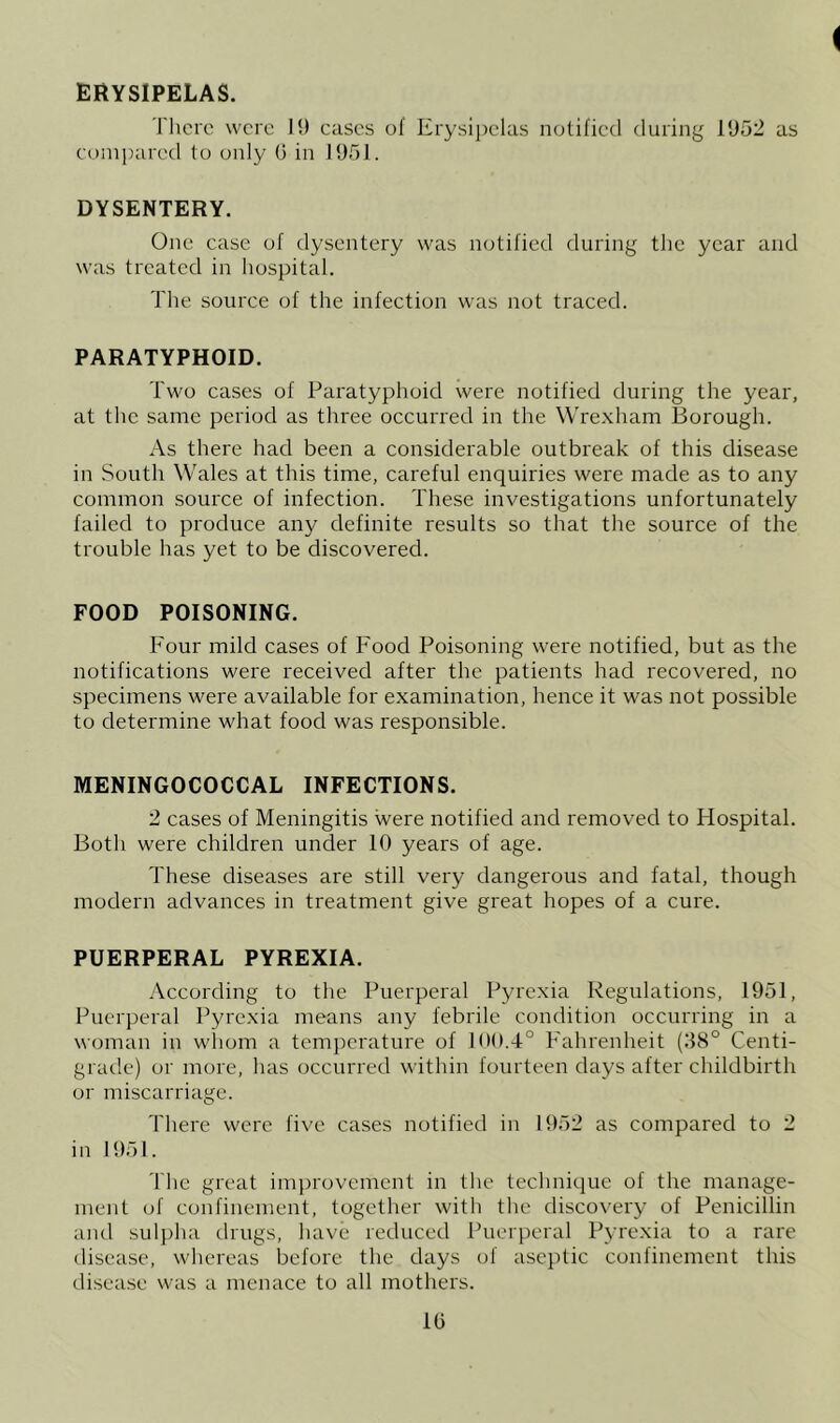 ERYSIPELAS. There were I!) cases of Erysipelas notified during 1952 as compared to oidy (5 in 1951. DYSENTERY. One case of dysentery was notified during tlic year and was treated in liospital. Tlie source of the infection was not traced. PARATYPHOID. Two cases of Paratyphoid were notified during the year, at tlie same period as three occurred in the Wrexham Boi'ough. As there had been a considerable outbreak of this disease in Soutli Wales at this time, careful enquiries were made as to any common source of infection. These investigations unfortunately failed to produce any definite results so that the source of the trouble has yet to be discovered. FOOD POISONING. Four mild cases of Food Poisoning were notified, but as the notifications were received after the patients had recovered, no specimens were available for examination, hence it was not possible to determine what food was I'esponsible. MENINGOCOCCAL INFECTIONS. 2 cases of Meningitis were notified and removed to Hospital. Both were children under 10 years of age. These diseases are still very dangerous and fatal, though modern advances in treatment give great hopes of a cure. PUERPERAL PYREXIA. According to the Puerperal Pyrexia Regulations, 1951, Puerperal Pyrexia means any febrile condition occurring in a woman in whom a temperature of 100.4° Fahrenheit (38° Centi- grade) or more, has occurred within fourteen days after childbirth or miscarriage. Tliere were five cases notified in 1952 as compared to 2 in 1951. The great inq)rovement in the technique of the manage- ment of confinement, together with the disco^'ery of Penicillin and sulpha drugs, have reduced Puerperal Pyrexia to a rare disease, whereas before the days of aseptic confinement this disease was a menace to all mothers. 10