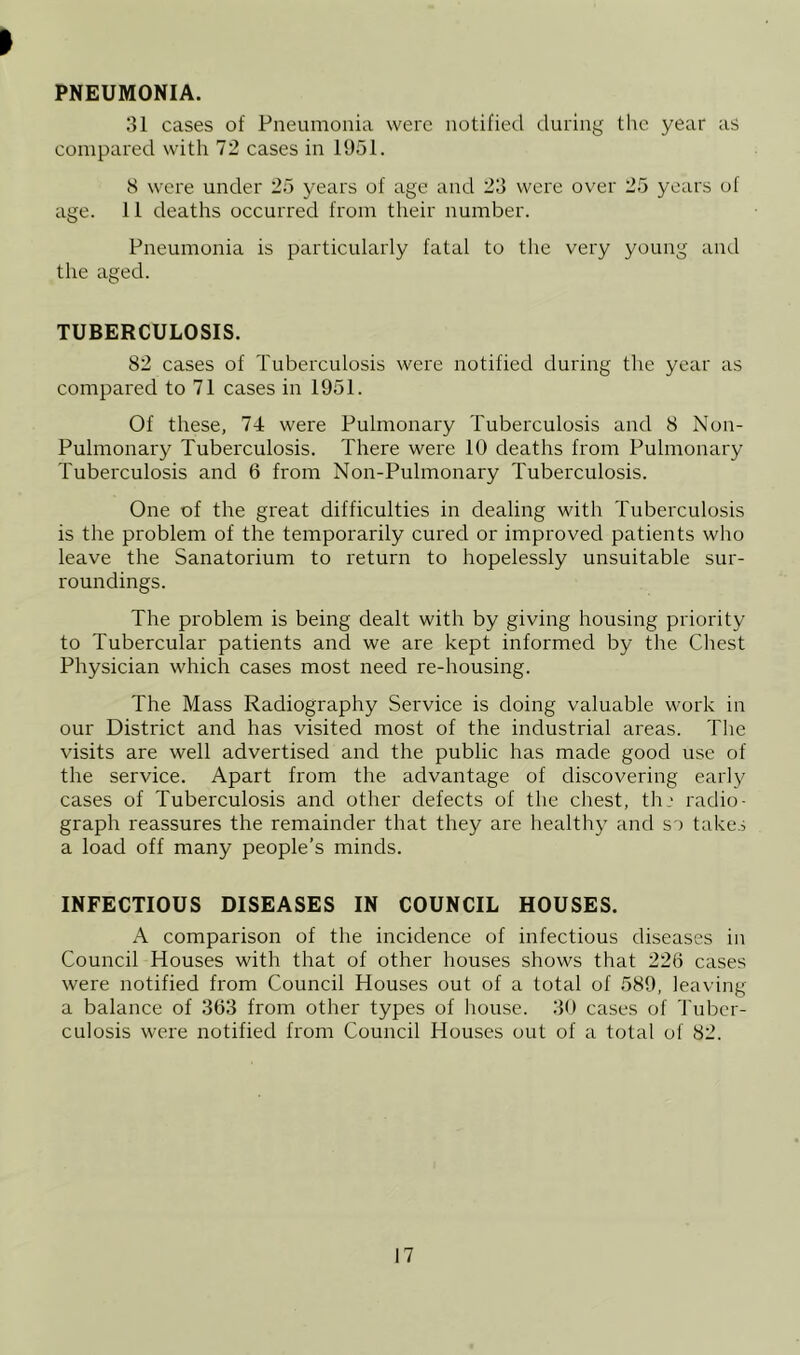 PNEUMONIA. 31 cases of Pneumonia were notified during the year as compared with 72 cases in 1951. 8 were under 25 years of age and 23 were over 25 years of age. 11 deaths occurred from their number. Pneumonia is particularly fatal to the very young and the aged. TUBERCULOSIS. 82 cases of Tuberculosis were notified during the year as compared to 71 cases in 1951. Of these, 74 were Pulmonary Tuberculosis and 8 Non- Pulmonary Tuberculosis. There were 10 deaths from Pulmonary Tuberculosis and 6 from Non-Pulmonary Tuberculosis. One of the great difficulties in dealing with Tuberculosis is the problem of the temporarily cured or improved patients wlro leave the Sanatorium to return to hopelessly unsuitable sur- roundings. The problem is being dealt with by giving housing priority to Tubercular patients and we are kept informed by the Chest Physician which cases most need re-housing. The Mass Radiography Service is doing valuable work in our District and has visited most of the industrial areas. The visits are well advertised and the public has made good use of the service. Apart from the advantage of discovering early cases of Tuberculosis and other defects of the chest, th.' radio- graph reassures the remainder that they are healthy and so takes a load off many people’s minds. INFECTIOUS DISEASES IN COUNCIL HOUSES. A comparison of the incidence of infectious diseases in Council Houses with that of other houses shows that 226 cases were notified from Council Houses out of a total of 589, leaving a balance of 363 from other types of Irouse. 30 cases of Tuber- culosis were notified from Council Houses out of a total of 82.