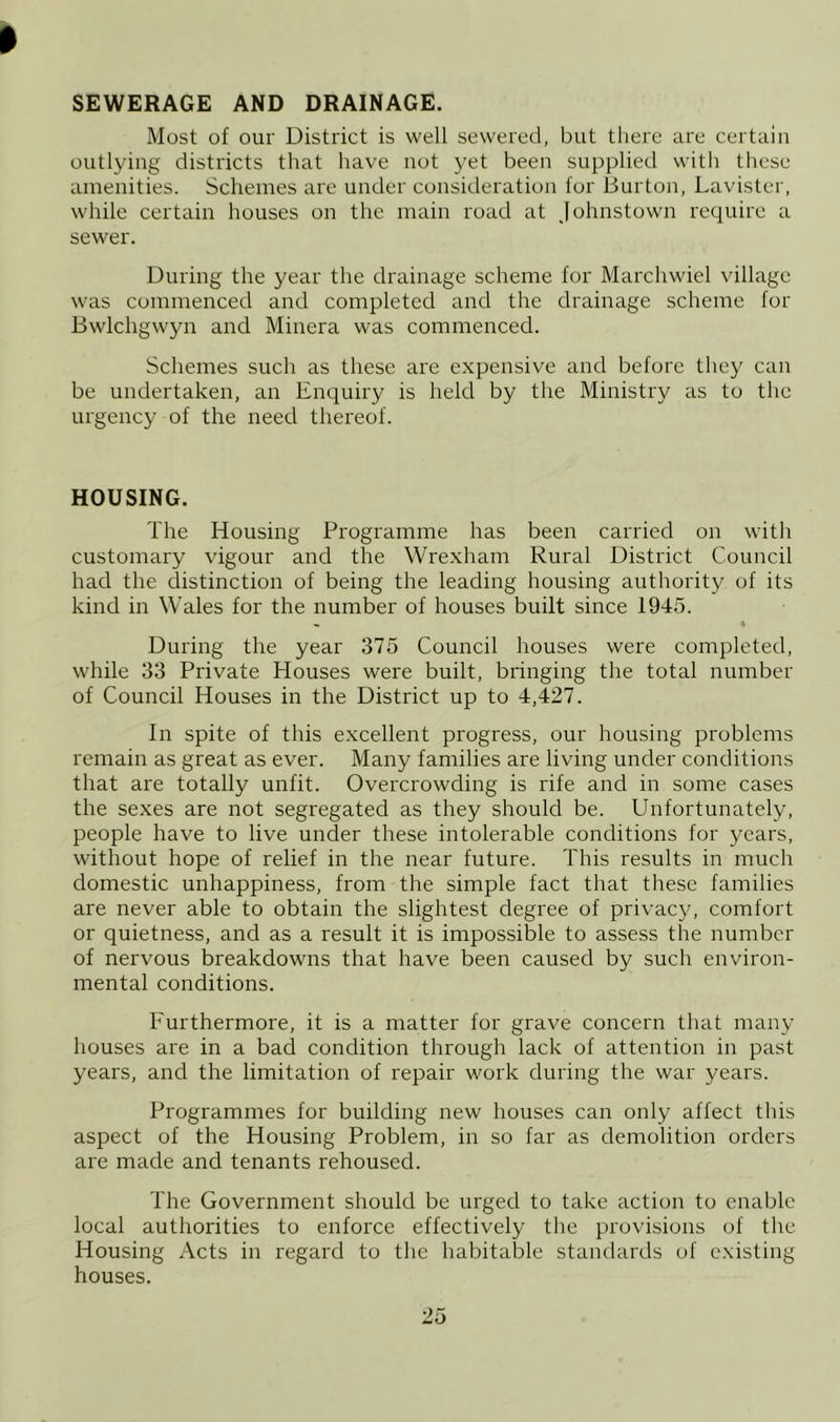 SEWERAGE AND DRAINAGE. Most of our District is well sewered, but there are certain outlying districts that have not yet been supplied with these amenities. Schemes are under consideration for Burton, Lavister, while certain houses on the main road at Johnstown require a sewer. During the year the drainage scheme for Marchwiel village was commenced and completed and the drainage scheme for Bwlchgwyn and Minera was commenced. Schemes such as these are expensive and before they can be undertaken, an Enquiry is held by the Ministry as to the urgency of the need thereof. HOUSING. The Housing Programme has been carried on with customary vigour and the Wrexham Rural District Council had the distinction of being the leading housing authority of its kind in Wales for the number of houses built since 1945. « « During the year 375 Council houses were completed, while 33 Private Houses were built, bringing the total number of Council Houses in the District up to 4,427. In spite of this excellent progress, our housing problems remain as great as ever. Many families are living under conditions that are totally unfit. Overcrowding is rife and in some cases the se.xes are not segregated as they should be. Unfortunately, people have to live under these intolerable conditions for years, without hope of relief in the near future. This results in much domestic unhappiness, from the simple fact that these families are never able to obtain the slightest degree of privac}^ comfort or quietness, and as a result it is impossible to assess the number of nervous breakdowns that have been caused by such environ- mental conditions. Furthermore, it is a matter for grave concern that many houses are in a bad condition through lack of attention in past years, and the limitation of repair work during the war years. Programmes for building new houses can only affect this aspect of the Housing Problem, in so far as demolition orders are made and tenants rehoused. The Government should be urged to take action to enable local authorities to enforce effectively the provisions of the Housing Acts in regard to the habitable standards of existing houses.