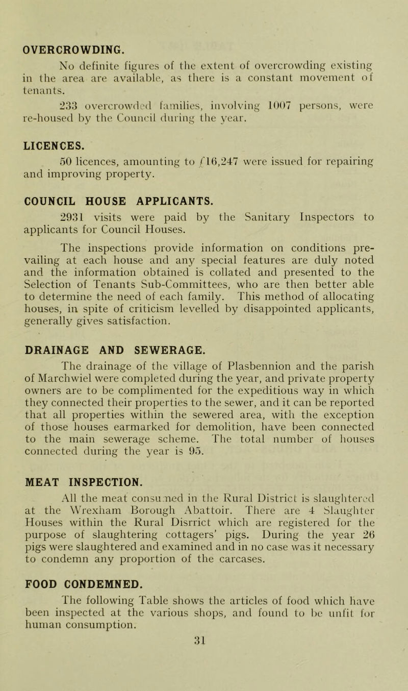 OVERCROWDING. No definite figures of the extent of overcrowding existing in the area are available, as there is a constant movement of tenants. overcrowded families, in\'ol\'ing KiOT persons, were re-housed by the Council during the year. LICENCES. 50 licences, amounting to /'10,247 were issued for repairing and improving property. COUNCIL HOUSE APPLICANTS. 2931 visits were paid by the Sanitary Inspectors to applicants for Council Houses. The inspections provide information on conditions pre- vailing at each house and any special features are duly noted and the information obtained is collated and presented to the Selection of Tenants Sub-Committees, who are then better able to determine the need of each family. This method of allocating houses, in spite of criticism levelled by disappointed applicants, generally gives satisfaction. DRAINAGE AND SEWERAGE. The drainage of the village of Plasbennion and the parish of Marchwiel were completed during the year, and private property owners are to be complimented for the expeditious way in which they connected their properties to the sewer, and it can be reported that all properties within the sewered area, with the exception of those houses earmarked for demolition, have been connected to the main sewerage scheme. The total number of houses connected during the year is 95. MEAT INSPECTION. .■\11 the meat consumed in the Rural District is slaughtei\-d at the Wrexham Borough Abattoir. There are 4 Slaughter Houses within the Rural Disrrict which are registered for the purpose of slaughtering cottagers’ pigs. During the year 2(3 pigs were slaughtered and examined and in no case was it necessary to condemn any proportion of the carcases. FOOD CONDEMNED. The following Table shows the articles of food which have been inspected at the various shops, and found to be unfit for human consumption.