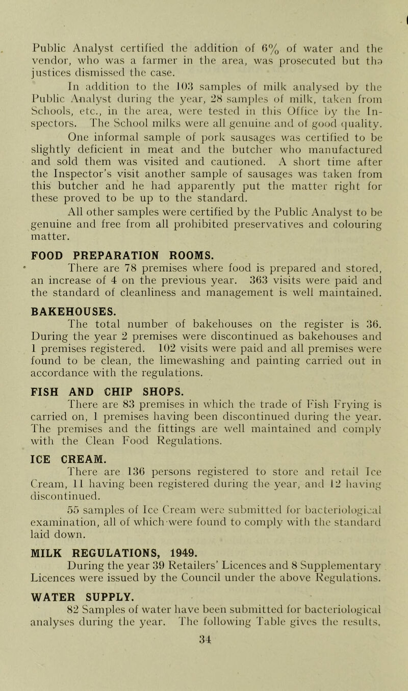 Public Analyst certified the addition of f)% of water and the vendor, who was a farmer in the area, was prosecuted but tha justices dismissed the case. In addition to the I0.’5 samples of milk analysed by the Public A4ialyst duriii!^ the year, 28 sam])les of milk, taken from Schools, etc., in the area, were tested in this Office by the In- spectors. The Scliool milks were all genuine and of goofl (luality. One informal sample of j)ork sausages was certified to be slightly deficient in meat and the butcher who manufactured and sold them was visited and cautioned. A short time after the Inspector’s visit another sample of sausages was taken from this butcher and he had apparently put the matter right for these proved to be up to the standard. All other samples were certified by the Public Analyst to be genuine and free from all prohibited preservatives and colouring matter. FOOD PREPARATION ROOMS. There are 78 premises where food is prepared and stored, an increase of 4 on the previous year. 1163 visits were paid and the standard of cleanliness and management is well maintained. BAKEHOUSES. The total number of bakehouses on the register is 36. During the year 2 premises were discontinued as bakehouses and 1 premises registered. 102 visits were paid and all premises were found to be clean, the limewashing and painting carried out in accordance with the regulations. FISH AND CHIP SHOPS. There are 83 premises in which the trade of Fish Frying is carried on, 1 premises having been discontinued during the year. The premises and the fittings are well maintained and comply with the Clean Food Regulations. ICE CREAM. There are 136 persons registered to store and retail Ice Cream, 11 having been registered during the year, and 12 having discontinued. 55 samples of Ice Cream were submitted fur bacteriological examination, all of which were found to comply with the standard laid down. MILK REGULATIONS, 1949, During the year 39 Retailers’ Licences and 8 Supplementary Licences were issued by the Council under the above Regulations. WATER SUPPLY. 82 Samples of water have been submitted for bacteriological analyses during the year. The following Table gives (he results,