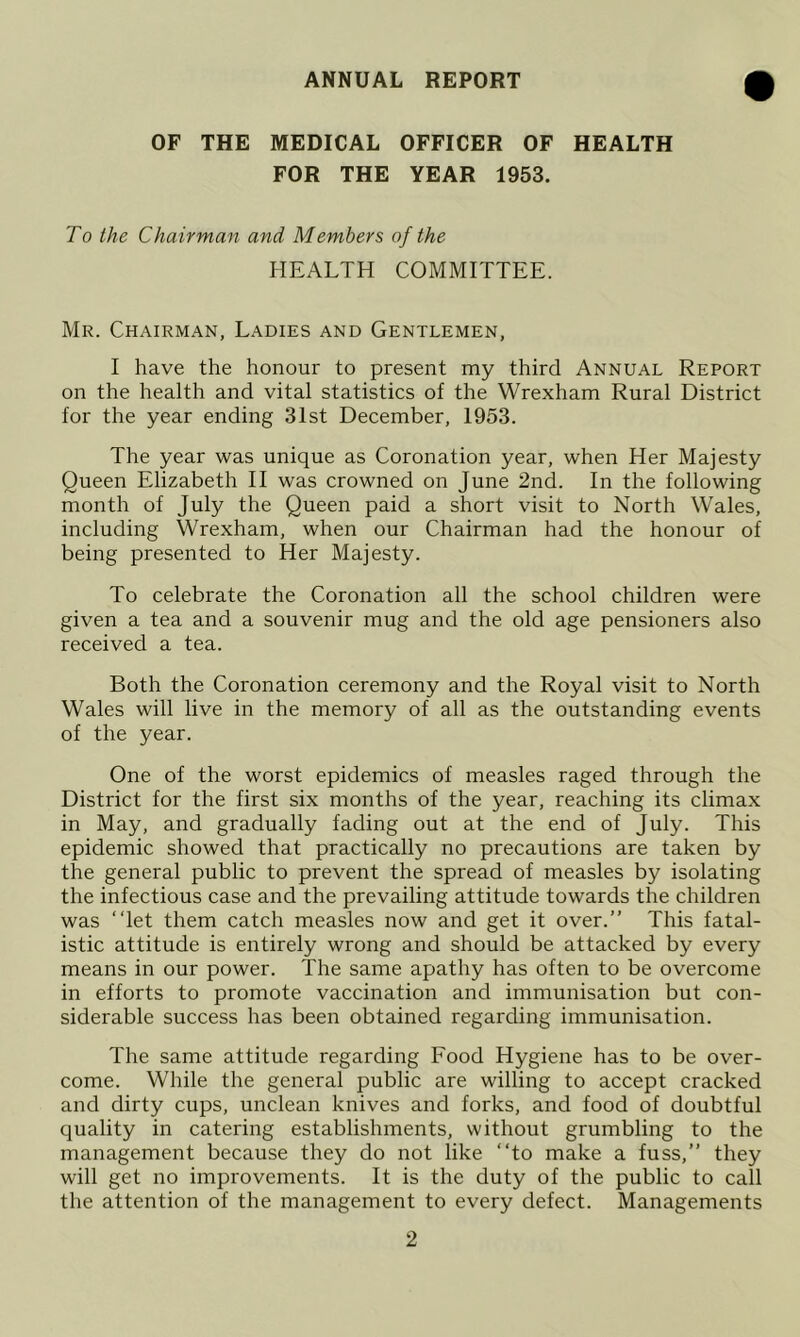 ANNUAL REPORT OF THE MEDICAL OFFICER OF HEALTH FOR THE YEAR 1953. To the Chairman and Members of the HEALTH COMMITTEE. Mr. Chairman, Ladies and Gentlemen, I have the honour to present my third Annual Report on the health and vital statistics of the Wrexham Rural District for the year ending 31st December, 1953. The year was unique as Coronation year, when Her Majesty Queen Elizabeth 11 was crowned on June 2nd. In the following month of July the Queen paid a short visit to North Wales, including Wrexham, when our Chairman had the honour of being presented to Her Majesty. To celebrate the Coronation all the school children were given a tea and a souvenir mug and the old age pensioners also received a tea. Both the Coronation ceremony and the Royal visit to North Wales will live in the memory of all as the outstanding events of the year. One of the worst epidemics of measles raged through the District for the first six months of the year, reaching its climax in May, and gradually fading out at the end of July. This epidemic showed that practically no precautions are taken by the general public to prevent the spread of measles by isolating the infectious case and the prevailing attitude towards the children was “let them catch measles now and get it over.” This fatal- istic attitude is entirely wrong and should be attacked by every means in our power. The same apathy has often to be overcome in efforts to promote vaccination and immunisation but con- siderable success has been obtained regarding immunisation. The same attitude regarding Food Hygiene has to be over- come. While the general public are willing to accept cracked and dirty cups, unclean knives and forks, and food of doubtful quality in catering establishments, without grumbling to the management because they do not like “to make a fuss,’’ they will get no improvements. It is the duty of the public to call the attention of the management to every defect. Managements