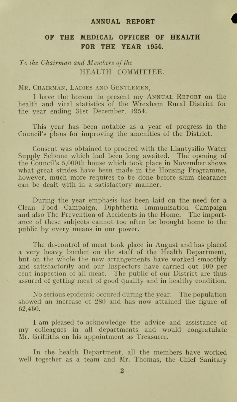 ANNUAL REPORT OF THE MEDICAL OFFICER OF HEALTH FOR THE YEAR 1954. To the Chairman and Members of the HEALTH COMMITTEE. Mr. Chairman, Ladies and Gentlemen, I have the honour to present my Annual Report on the health and vital statistics of the Wrexham Rural District for the year ending 31st December, 1954. This year has been notable as a year of progress in the Council’s plans for improving the amenities of the District. Consent was obtained to proceed with the Llantysilio Water Supply Scheme which had been long awaited. The opening of the Council’s 5,000th house which took place in November shows what great strides have been made in the Housing Programme, however, much more requires to be done before slum clearance can be dealt with in a satisfactory manner. During the year emphasis has been laid on the need for a Clean Food Campaign, Diphtheria Immunisation Campaign and also The Prevention of Accidents in the Home. The import- ance of these subjects cannot too often be brought home to the public by every means in our power. The de-control of meat took place in August and has placed a very heavy burden on the staff of the Health Department, but on the whole the new arrangements have worked smoothly and satisfactoidly and our Inspectors have carried out 100 per cent inspection of all meat. The public of our District are thus assured of getting meat of good quality and in healthy condition. No serious epidemic occured during the year. The population showed an increase of 280 and has now attained the figure of 62,460. I am pleased to acknowledge the advice and assistance of my colleagues in all departments and would congratulate Mr. Griffiths on his appointment as Treasurer. In the health Department, all the members have worked well together as a team and Mr. Thomas, the Chief Sanitary