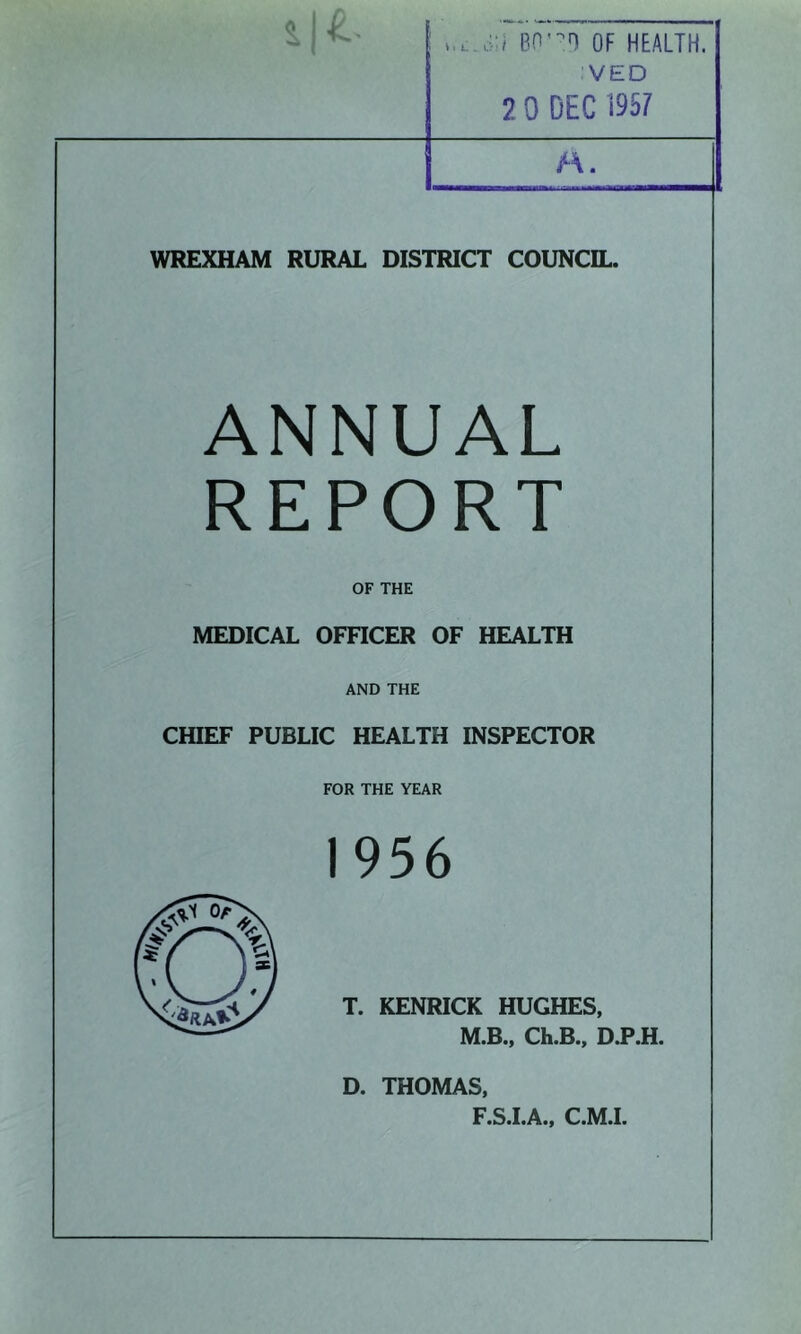 BO'-n OF HEALTH. VED 2 0 DEC 1957 M. WREXHAM RURAL DISTRICT COUNCIL. ANNUAL REPORT OF THE MEDICAL OFnCER OF HEALTH AND THE CHIEF PUBLIC HEALTH INSPECTOR FOR THE YEAR 1956 T. KENRICK HUGHES, M.B., Ch.B., D.P.H. D. THOMAS, F.S.I.A., C.M.L