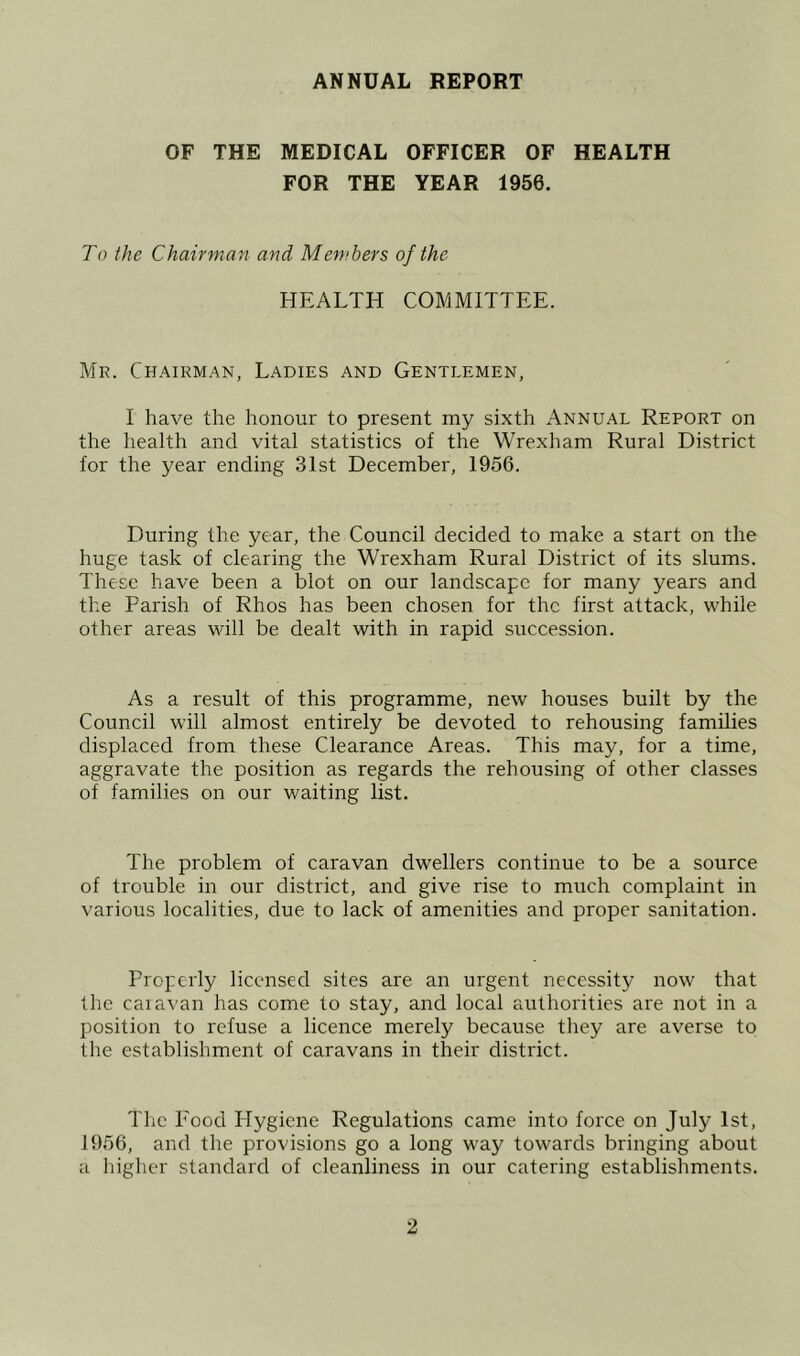 ANNUAL REPORT OF THE MEDICAL OFFICER OF HEALTH FOR THE YEAR 1956. To the Chairman and Members of the HEALTH COMMITTEE. Mr. Chairman, Ladies and Gentlemen, I have the honour to present my sixth Annual Report on the health and vital statistics of the Wrexham Rural District for the year ending 31st December, 1956. During the year, the Council decided to make a start on the huge task of clearing the Wrexham Rural District of its slums. These have been a blot on our landscape for many years and the Parish of Rhos has been chosen for the first attack, while other areas will be dealt with in rapid succession. As a result of this programme, new houses built by the Council will almost entirely be devoted to rehousing families displaced from these Clearance Areas. This may, for a time, aggravate the position as regards the rehousing of other classes of families on our waiting list. The problem of caravan dwellers continue to be a source of trouble in our district, and give rise to much complaint in various localities, due to lack of amenities and proper sanitation. Properly licensed sites are an urgent necessity now that the caiavan has come to stay, and local authorities are not in a position to refuse a licence merely because they are averse to the establishment of caravans in their district. The Pood Hygiene Regulations came into force on July 1st, 1956, and the provisions go a long way towards bringing about a higher standard of cleanliness in our catering establishments.