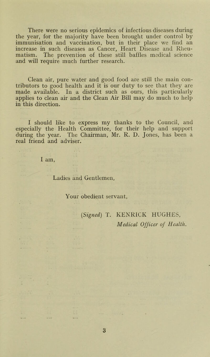 There were no serious epidemics of infectious diseases during the year, for the majority have been brought under control by immunisation and vaccination, but in their place we find an increase in such diseases as Cancer, Heart Disease and Rheu- matism. The prevention of these still baffles medical science and will require much further research. Clean air, pure water and good food are still the main con- tributors to good health and it is our duty to see that they are rnade available. In a district such as ours, this particularly applies to clean air and the Clean Air Bill may do much to help in this direction. I should like to express my thanks to the Council, and especially the Health Committee, for their help and support during the year. The Chairman, Mr. R. D. Jones, has been a real friend and adviser. I am. Ladies and Gentlemen, Your obedient servant. [Signed) T. KENRICK HUGHES, Medical Officer of Health.