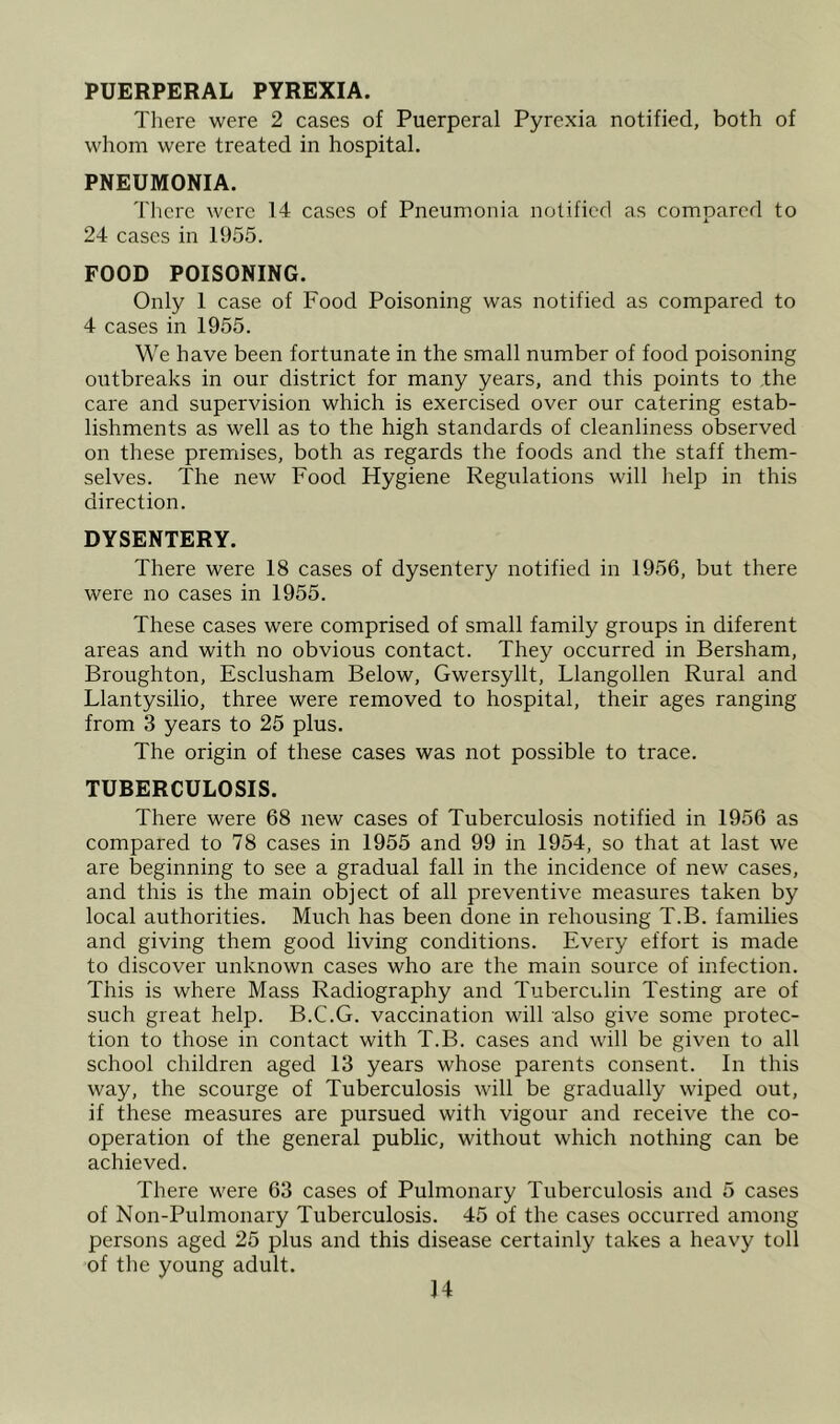 PUERPERAL PYREXIA. There were 2 cases of Puerperal Pyrexia notified, both of whom were treated in hospital. PNEUMONIA. There were 14 cases of Pneumonia notified as compared to 24 cases in 1955. FOOD POISONING. Only 1 case of Food Poisoning was notified as compared to 4 cases in 1955. We have been fortunate in the small number of food poisoning outbreaks in our district for many years, and this points to .the care and supervision which is exercised over our catering estab- lishments as well as to the high standards of cleanliness observed on these premises, both as regards the foods and the staff them- selves. The new Food Hygiene Regulations will help in this direction. DYSENTERY. There were 18 cases of dysentery notified in 1956, but there were no cases in 1955. These cases were comprised of small family groups in diferent areas and with no obvious contact. They occurred in Bersham, Broughton, Esclusham Below, Gwersyllt, Llangollen Rural and Llantysilio, three were removed to hospital, their ages ranging from 3 years to 25 plus. The origin of these cases was not possible to trace. TUBERCULOSIS. There were 68 new cases of Tuberculosis notified in 1956 as compared to 78 cases in 1955 and 99 in 1954, so that at last we are beginning to see a gradual fall in the incidence of new cases, and this is the main object of all preventive measures taken by local authorities. Much has been done in rehousing T.B. families and giving them good living conditions. Every effort is made to discover unknown cases who are the main source of infection. This is where Mass Radiography and Tuberculin Testing are of such great help. B.C.G. vaccination will also give some protec- tion to those in contact with T.B. cases and will be given to all school children aged 13 years whose parents consent. In this way, the scourge of Tuberculosis will be gradually wiped out, if these measures are pursued with vigour and receive the co- operation of the general public, without which nothing can be achieved. There were 63 cases of Pulmonary Tuberculosis and 5 cases of Non-Pulmonary Tuberculosis. 45 of the cases occurred among persons aged 25 plus and this disease certainly takes a heavy toll of tlie young adult.