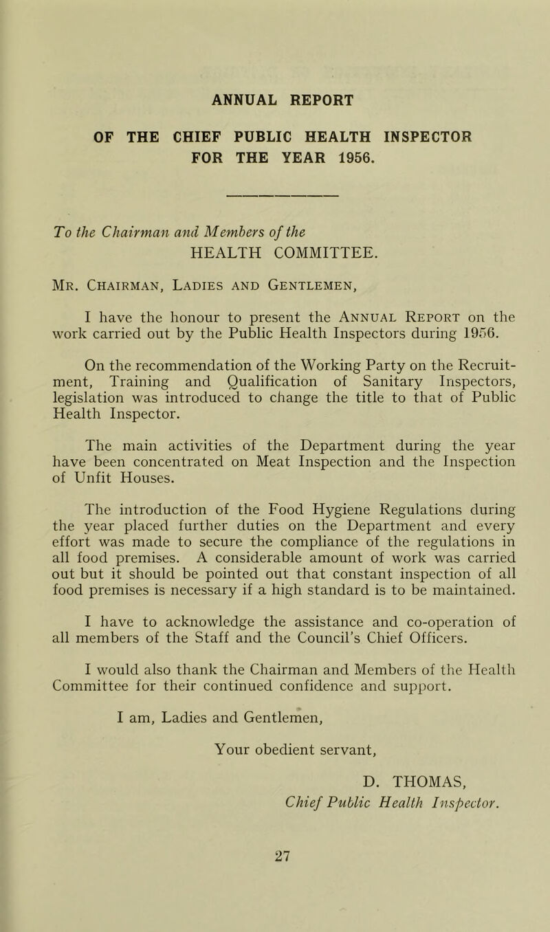 ANNUAL REPORT OF THE CHIEF PUBLIC HEALTH INSPECTOR FOR THE YEAR 1956. To the Chairman and Members of the HEALTH COMMITTEE. Mr. Chairman, Ladies and Gentlemen, I have the honour to present the Annual Report on the work carried out by the Public Health Inspectors during 1956. On the recommendation of the Working Party on the Recruit- ment, Training and Qualification of Sanitary Inspectors, legislation was introduced to change the title to that of Public Health Inspector. The main activities of the Department during the year have been concentrated on Meat Inspection and the Inspection of Unfit Houses. The introduction of the Food Hygiene Regulations during the year placed further duties on the Department and every effort was made to secure the compliance of the regulations in all food premises. A considerable amount of work was carried out but it should be pointed out that constant inspection of all food premises is necessary if a high standard is to be maintained. I have to acknowledge the assistance and co-operation of all members of the Staff and the Council’s Chief Officers. I would also thank the Chairman and Members of the Health Committee for their continued confidence and support. I am. Ladies and Gentlemen, Your obedient servant, D. THOMAS, Chief Public Health Inspector.