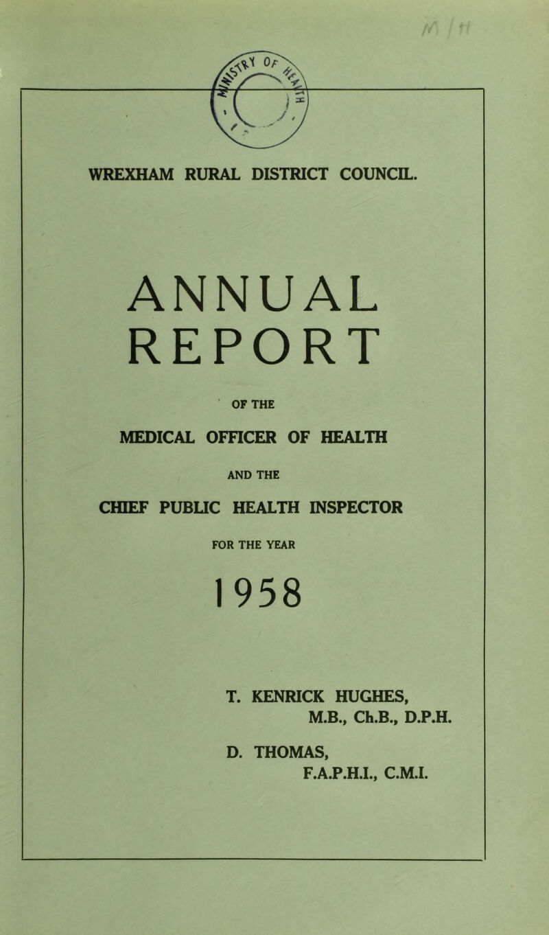 WREXHAM RURAL DISTRICT COUNCIL. ANNUAL REPORT OF THE MEDICAL OFFICER OF HEALTH AND THE CHIEF PUBLIC HEALTH INSPECTOR FOR THE YEAR 1958 T. KENRICK HUGHES, M.B., Ch.B., D.P.H. D. THOMAS, F.A.P.H.I., C.M.I.