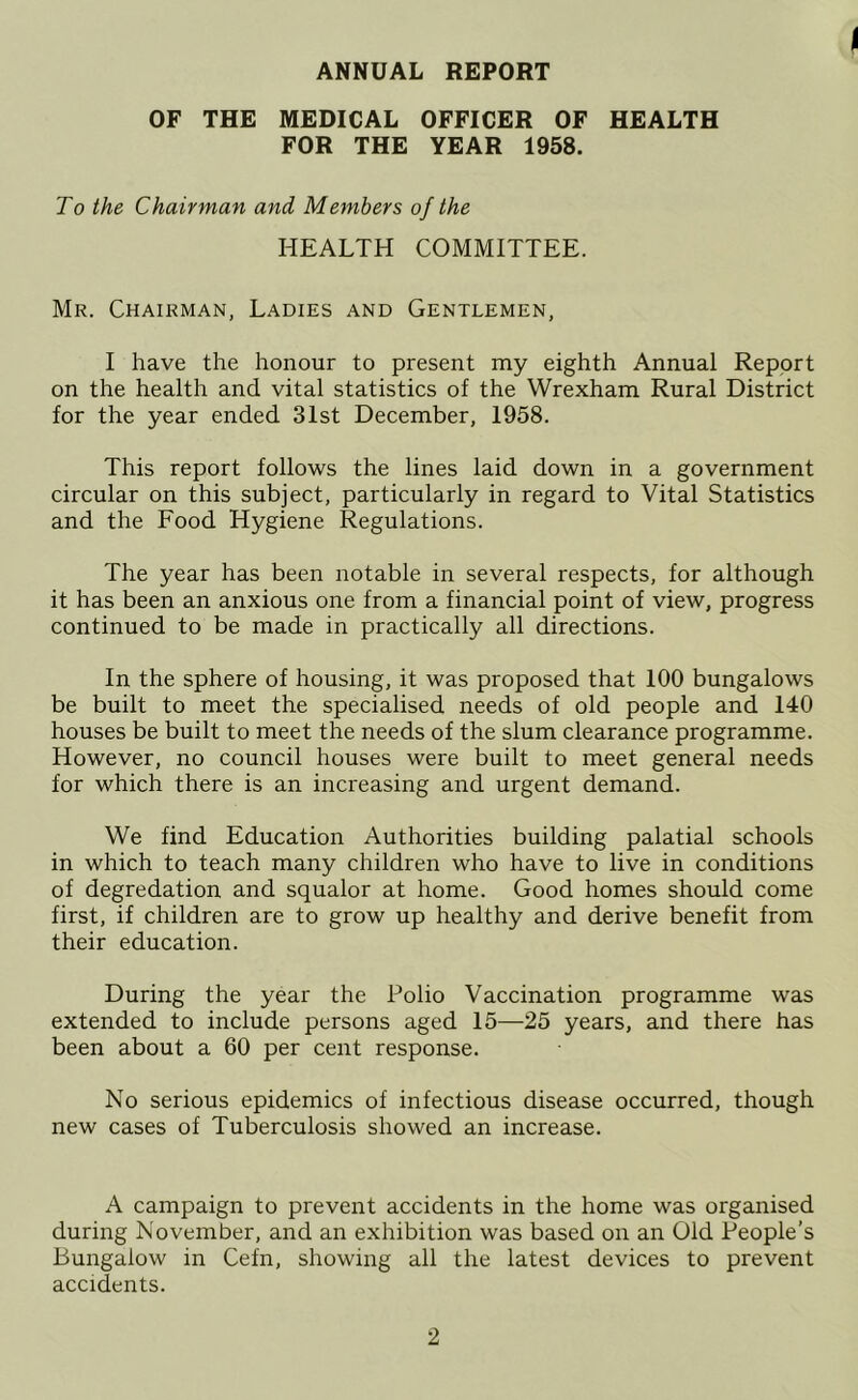 ANNUAL REPORT I OF THE MEDICAL OFFICER OF HEALTH FOR THE YEAR 1958. To the Chairman and Members of the HEALTH COMMITTEE. Mr. Chairman, Ladies and Gentlemen, I have the honour to present my eighth Annual Report on the health and vital statistics of the Wrexham Rural District for the year ended 31st December, 1958. This report follows the lines laid down in a government circular on this subject, particularly in regard to Vital Statistics and the Food Hygiene Regulations. The year has been notable in several respects, for although it has been an anxious one from a financial point of view, progress continued to be made in practically all directions. In the sphere of housing, it was proposed that 100 bungalows be built to meet the specialised needs of old people and 140 houses be built to meet the needs of the slum clearance programme. However, no council houses were built to meet general needs for which there is an increasing and urgent demand. We find Education Authorities building palatial schools in which to teach many children who have to live in conditions of degredation and squalor at home. Good homes should come first, if children are to grow up healthy and derive benefit from their education. During the year the Polio Vaccination programme was extended to include persons aged 15—25 years, and there has been about a 60 per cent response. No serious epidemics of infectious disease occurred, though new cases of Tuberculosis showed an increase. A campaign to prevent accidents in the home was organised during November, and an exhibition was based on an Old People’s Bungalow in Cefn, showing all the latest devices to prevent accidents.