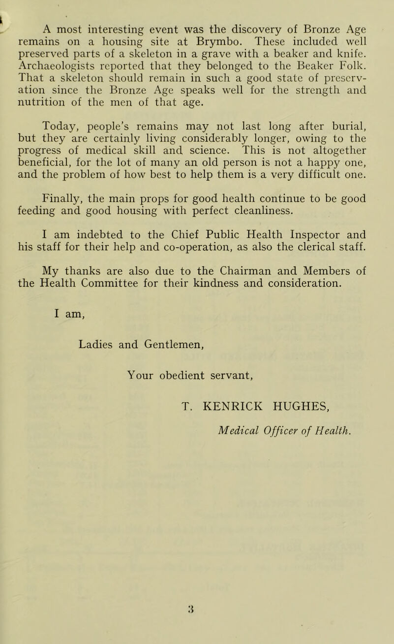 A most interesting event was the discovery of Bronze Age remains on a housing site at Brymbo. These included well preserved parts of a skeleton in a grave with a beaker and knife. Archaeologists reported that they belonged to the Beaker Folk. That a skeleton should remain in such a good state of preserv- ation since the Bronze Age speaks well for the strength and nutrition of the men of that age. Today, people’s remains may not last long after burial, but they are certainly living considerably longer, owing to the progress of medical skill and science. This is not altogether beneficial, for the lot of many an old person is not a happy one, and the problem of how best to help them is a very difficult one. Finally, the main props for good health continue to be good feeding and good housing with perfect cleanliness. I am indebted to the Chief Public Health Inspector and his staff for their help and co-operation, as also the clerical staff. My thanks are also due to the Chairman and Members of the Health Committee for their kindness and consideration. I am, Ladies and Gentlemen, Your obedient servant, T. KENRICK HUGHES, Medical Officer of Health.
