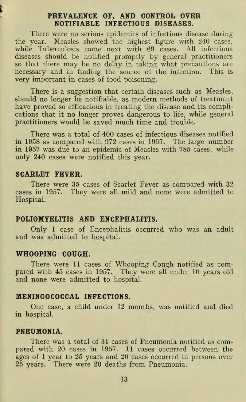 PREVALENCE OF, AND CONTROL OVER NOTIFIABLE INFECTIOUS DISEASES. There were no serious epidemics of infectious disease during the year. Measles showed the highest figure with 240 cases, while Tuberculosis came next with 69 cases. All infectious diseases should be notified promptly by general practitioners so that there may be no delay in taking what precautions are necessary and in finding the source of the infection. This is very important in cases of food poisoning. There is a suggestion that certain diseases such as Measles, should no longer be notifiable, as modern methods of treatment have proved so efficacious in treating the disease and its compli- cations that it no longer proves dangerous to life, while general practitioners would be saved much time and trouble. There was a total of 400 cases of infectious diseases notified in 1958 as compared with 972 cases in 1957. The large number in 1957 was due to an epidemic of Measles with 785 cases, while only 240 cases were notified this year. SCARLET FEVER. There were 35 cases of Scarlet Fever as compared with 32 cases in 1957. They were all mild and none were admitted to Hospital. POLIOMYELITIS AND ENCEPHALITIS. Only 1 case of Encephalitis occurred who was an adult and was admitted to hospital. WHOOPING COUGH. There were 11 cases of Whooping Cough notified as com- pared with 45 cases in 1957. They were all under 10 years old and none were admitted to hospital. MENINGOCOCCAL INFECTIONS. One case, a child under 12 months, was notified and died in hospital. PNEUMONIA. There was a total of 31 cases of Pneumonia notified as com- pared with 20 cases in 1957. 11 cases occurred between the ages of 1 year to 25 years and 20 cases occurred in persons over 25 years. There were 20 deaths from Pneumonia.