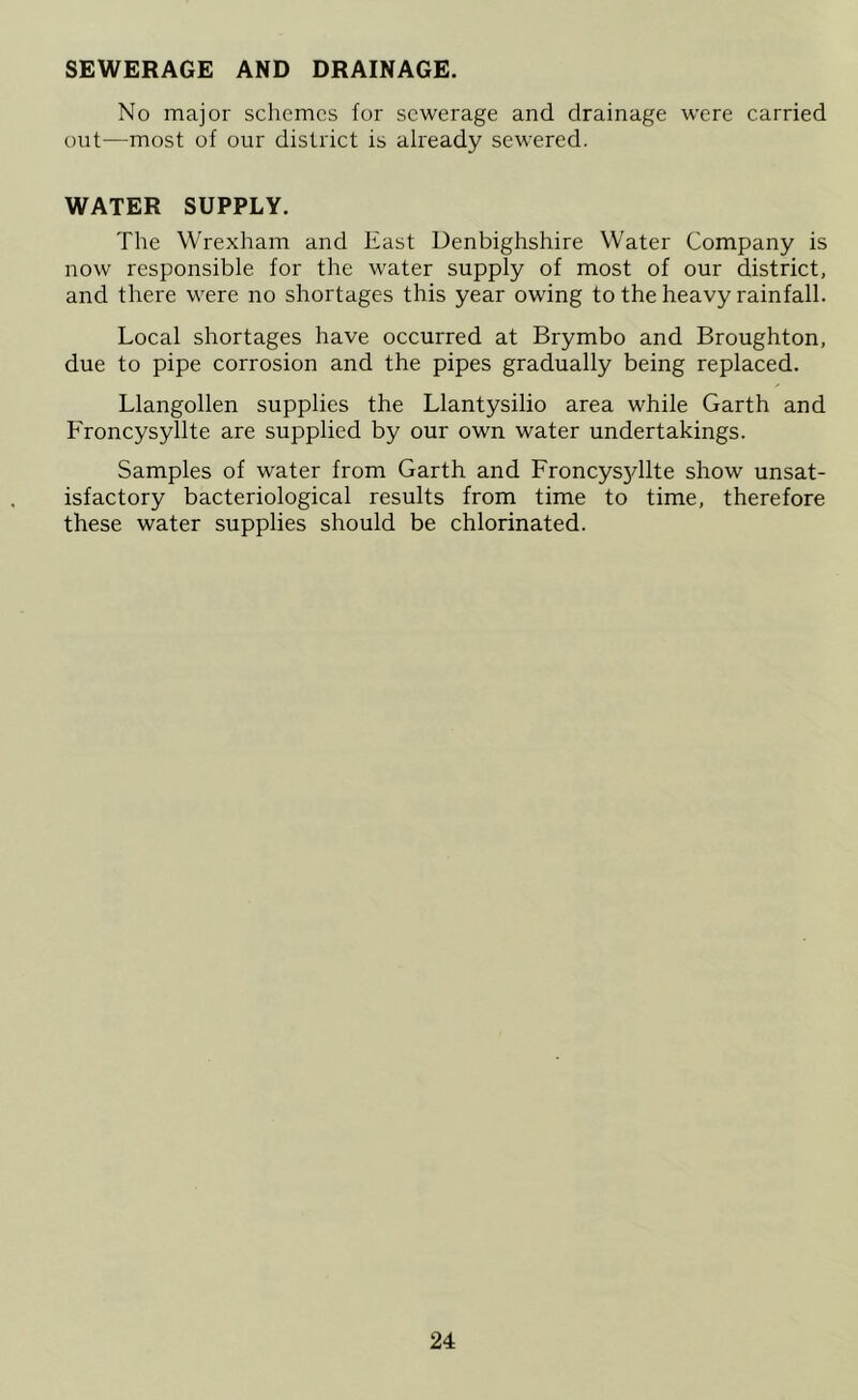 SEWERAGE AND DRAINAGE. No major schemes for sewerage and drainage were carried out—most of our district is already sewered. WATER SUPPLY. The Wrexham and East Denbighshire Water Company is now responsible for the water supply of most of our district, and there were no shortages this year owing to the heavy rainfall. Local shortages have occurred at Brymbo and Broughton, due to pipe corrosion and the pipes gradually being replaced. Llangollen supplies the Llantysilio area while Garth and Froncysyllte are supplied by our own water undertakings. Samples of water from Garth and Froncysjdlte show unsat- isfactory bacteriological results from time to time, therefore these water supplies should be chlorinated.