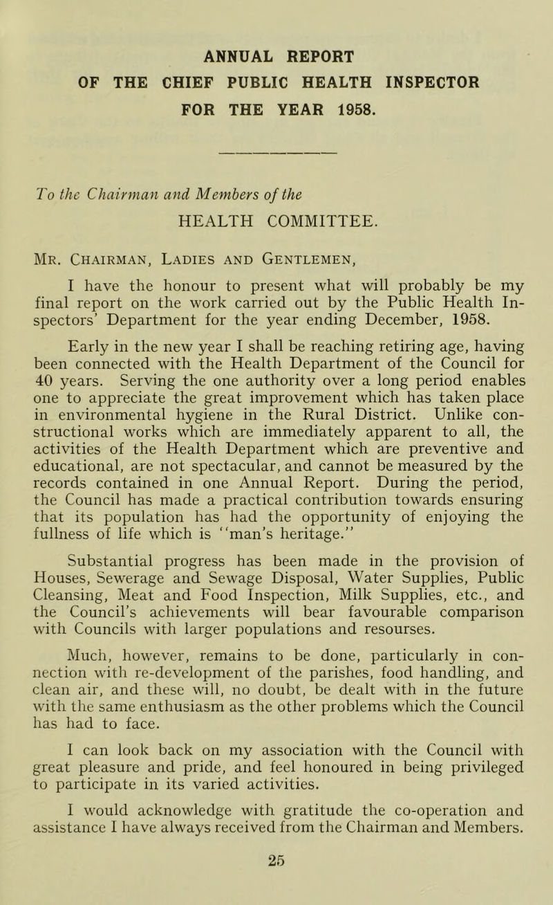 ANNUAL REPORT OF THE CHIEF PUBLIC HEALTH INSPECTOR FOR THE YEAR 1958. To the Chairman and Members of the HEALTH COMMITTEE. Mr. Chairman, Ladies and Gentlemen, I have the honour to present what will probably be my final report on the work carried out by the Public Health In- spectors’ Department for the year ending December, 1958. Early in the new year I shall be reaching retiring age, having been connected with the Health Department of the Council for 40 years. Serving the one authority over a long period enables one to appreciate the great improvement which has taken place in environmental hygiene in the Rural District. Unlike con- structional works which are immediately apparent to all, the activities of the Health Department which are preventive and educational, are not spectacular, and cannot be measured by the records contained in one Annual Report. During the period, the Council has made a practical contribution towards ensuring that its population has had the opportunity of enjoying the fullness of life which is “man’s heritage.’’ Substantial progress has been made in the provision of Houses, Sewerage and Sewage Disposal, Water Supplies, Public Cleansing, Meat and Food Inspection, Milk Supplies, etc., and the Council’s achievements will bear favourable comparison with Councils with larger populations and resourses. Much, however, remains to be done, particularly in con- nection with re-development of the parishes, food handling, and clean air, and these will, no doubt, be dealt with in the future with the same enthusiasm as the other problems which the Council has had to face. I can look back on my association with the Council with great pleasure and pride, and feel honoured in being privileged to participate in its varied activities. I would acknowledge with gratitude the co-operation and assistance I have always received from the Chairman and Members.