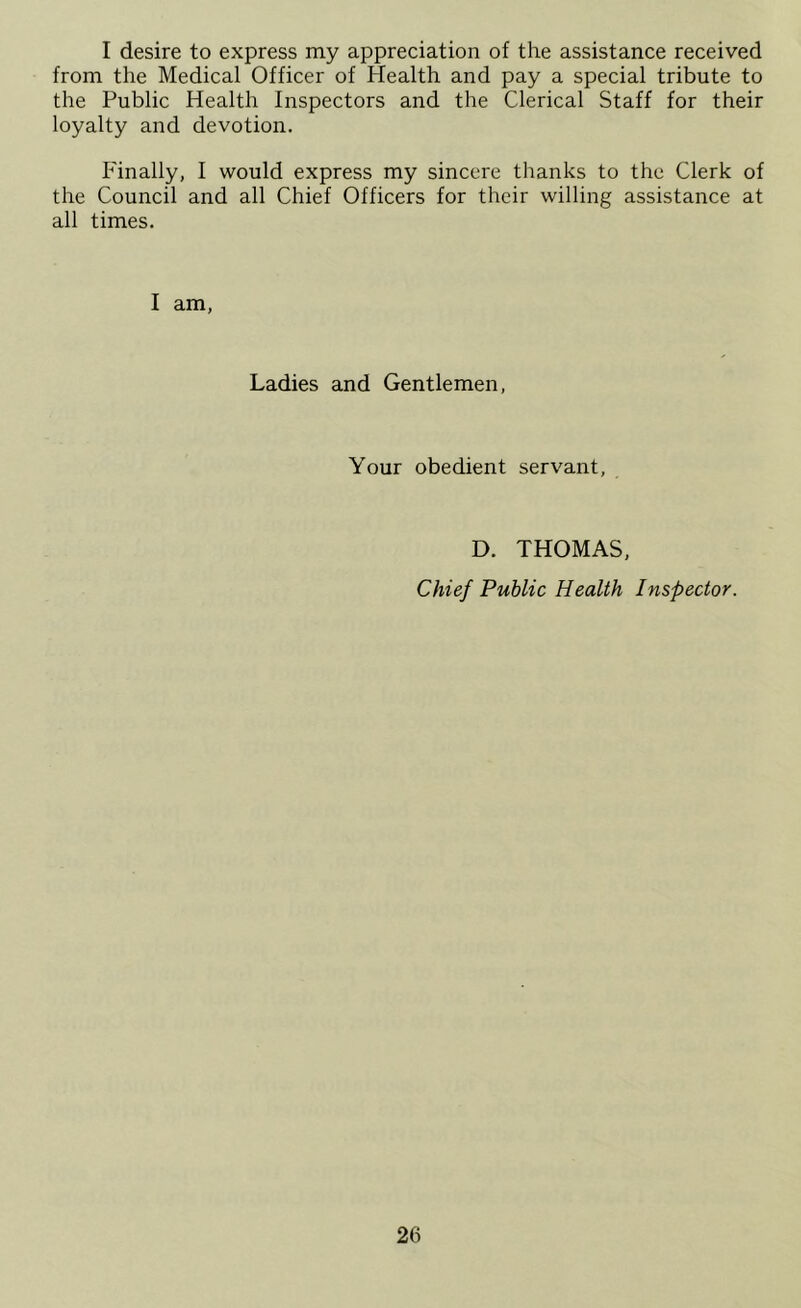 I desire to express my appreciation of the assistance received from the Medical Officer of Health and pay a special tribute to the Public Health Inspectors and the Clerical Staff for their loyalty and devotion. Finally, I would express my sincere thanks to the Clerk of the Council and all Chief Officers for their willing assistance at all times. I am, Ladies and Gentlemen, Your obedient servant, D. THOMAS, Chief Public Health Inspector.