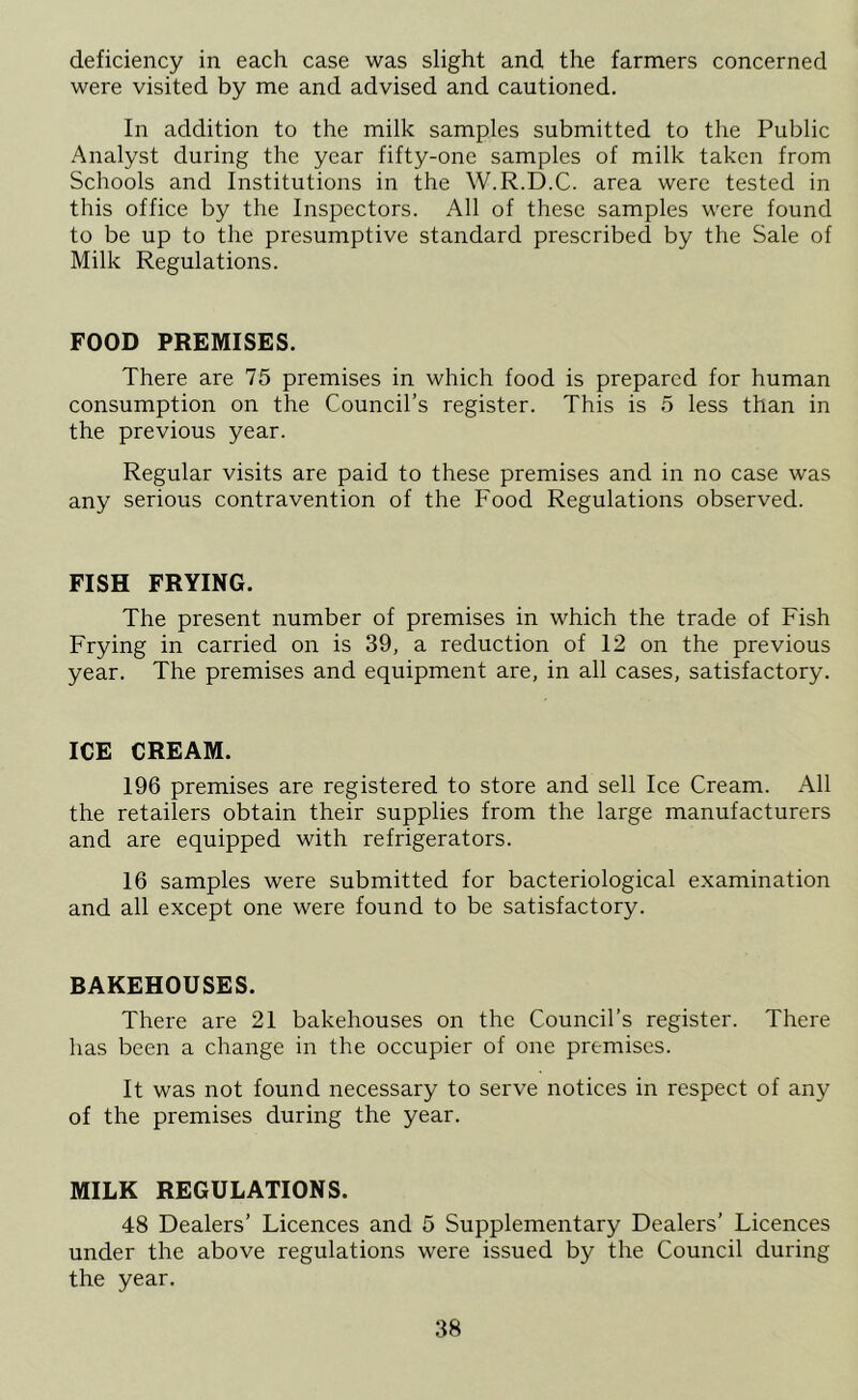 deficiency in each case was slight and the farmers concerned were visited by me and advised and cautioned. In addition to the milk samples submitted to the Public Analyst during the year fifty-one samples of milk taken from Schools and Institutions in the W.R.D.C. area were tested in this office by the Inspectors. All of these samples were found to be up to the presumptive standard prescribed by the Sale of Milk Regulations. FOOD PREMISES. There are 75 premises in which food is prepared for human consumption on the Council’s register. This is 5 less than in the previous year. Regular visits are paid to these premises and in no case was any serious contravention of the Food Regulations observed. FISH FRYING. The present number of premises in which the trade of Fish Frying in carried on is 39, a reduction of 12 on the previous year. The premises and equipment are, in all cases, satisfactory. ICE CREAM. 196 premises are registered to store and sell Ice Cream. All the retailers obtain their supplies from the large manufacturers and are equipped with refrigerators. 16 samples were submitted for bacteriological examination and all except one were found to be satisfactory. BAKEHOUSES. There are 21 bakehouses on the Council’s register. There has been a change in the occupier of one premises. It was not found necessary to serve notices in respect of any of the premises during the year. MILK REGULATIONS. 48 Dealers’ Licences and 5 Supplementary Dealers’ Licences under the above regulations were issued by the Council during the year.