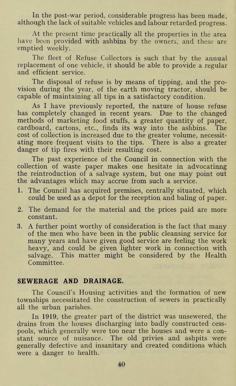 In the post-war period, considerable progress has been made, although the lack of suitable vehicles and labour retarded progress. At the present time practically all the properties in the area have been provided with ashbins by the owners, and these are emptied weekly. The fleet of Refuse Collectors is such that by the annual replacement of one vehicle, it should be able to provide a regular and efficient service. The disposal of refuse is by means of tipping, and the pro- vision during the year, of the earth moving tractor, should be capable of maintaining all tips in a satisfactory condition. As I have previously reported, the nature of house refuse has completely changed in recent years. Due to the changed methods of marketing food stuffs, a greater quantity of paper, cardboard, cartons, etc., finds its way into the ashbins. The cost of collection is increased due to the greater volume, necessit- ating more frequent visits to the tips. There is also a greater danger of tip fires with their resulting cost. The past experience of the Council in connection with the collection of waste paper makes one hesitate in advocatinng the reintroduction of a salvage system, but one may point out the advantages which may accrue from such a service. 1. The Council has acquired premises, centrally situated, which could be used as a depot for the reception and baling of paper. 2. The demand for the material and the prices paid are more constant. 3. A further point worthy of consideration is the fact that many of the men who have been in the public cleansing service for many years and have given good service are feeling the work heavy, and could be given lighter work in connection with salvage. This matter might be considered by the Health Committee. SEWERAGE AND DRAINAGE. The Council’s Housing activities and the formation of new townships necessitated the construction of sewers in practically all the urban parishes. In 1919, the greater part of the district was unsewered, the drains from the houses discharging into badly constructed cess- pools, which generally were too near the houses and were a con- stant source of nuisance. The old privies and ashpits were generally defective and insanitary and created conditions which were a danger to health.