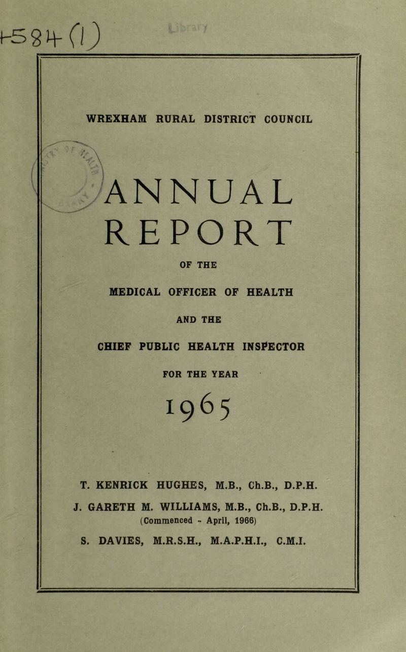 H58H-C0 WREXHAM RURAL DISTRICT COUNCIL ANNUAL REPORT OF THE MEDICAL OFFICER OF HEALTH AND THE CHIEF PUBLIC HEALTH INSPECTOR FOR THE YEAR T. KENRICK HUGHES, M.B., Ch.B., D.P.H. J. GARETH M. WILLIAMS, M.B., Ch.B., D.P.H. (Commenced - April, 1966) S. DAVIES, M.R.S.H., M.A.P.H.I., C.M.I.