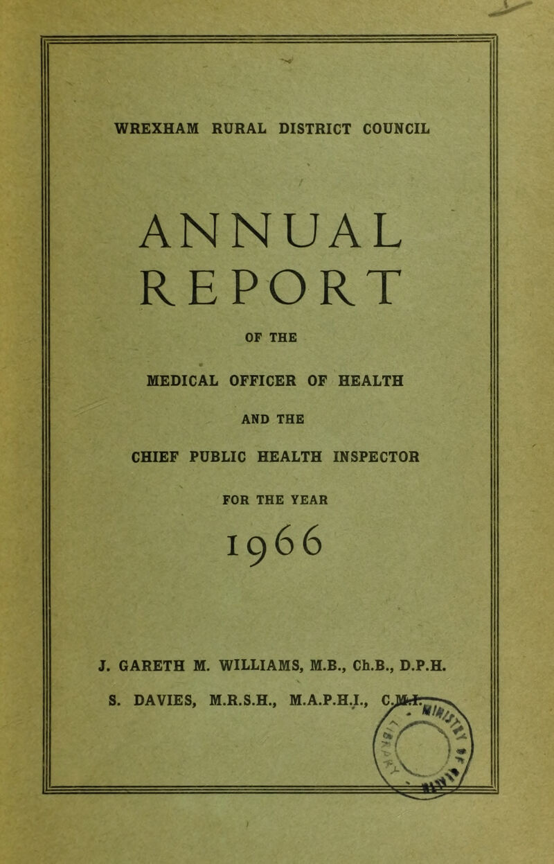 WREXHAM RURAL DISTRICT COUNCIL ANNUAL REPORT OF THE MEDICAL OFFICER OF HEALTH AND THE CHIEF PUBLIC HEALTH INSPECTOR FOR THE YEAR 1966 J. GARETH M. WILLIAMS, M.B., Ch.B., D.P.H. \ S. DAVIES, M.R.S.H., M.A.P.H.I.,