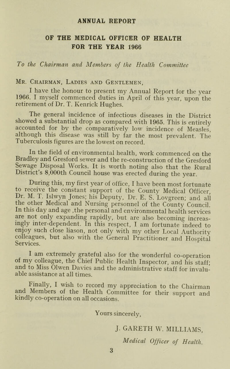 ANNUAL REPORT OF THE MEDICAL OFFICER OF HEALTH FOR THE YEAR 1966 To the Chairman and Members of the Health Committee Mr. Chairman, Ladies and Gentlemen, I have the honour to present my Annual Report for the year 1966. I myself commenced duties in April of this year, upon the retirement of Dr. T. Kenrick Hughes. The general incidence of infectious diseases in the District showed a substantial drop as compared with 1965. This is entirely accounted for by the comparatively low incidence of Measles, although this disease was still by far the most prevalent. The Tuberculosis figures are the lowest on record. In the field of environmental health, work commenced on the Bradley and Gresford sewer and the re-construction of the Gresford Sewage Disposal Works. It is worth noting also that the Rural District’s 8,000th Council house was erected during the year. During this, my first year of office, I have been most fortunate to receive the constant support of the County Medical Officer, Dr. M. T. Islwyn Jones; his Deputy, Dr. E. S. Lovgreen; and all the other Medical and Nursing personnel of the County Council. In this day and age ,the personal and environmental health services are not only expanding rapidly, but are also becoming increas- ingly inter-dependent. In this respect, I am fortunate indeed to enjoy such close liason, not only with my other Local Authority colleagues, but also with the General Practitioner and Hospital Services. I am extremely grateful also for the wonderful co-operation of my colleague, the Chief Public Health Inspector, and his staff; and to Miss Olwen Davies and the administrative staff for invalu- able assistance at all times. Finally, I wish to record my appreciation to the Chairman and Members of the Health Committee for their support and kindly co-operation on all occasions. Yours sincerely, J. GARETH W. MILLIAMS, Medical Officer of Health.