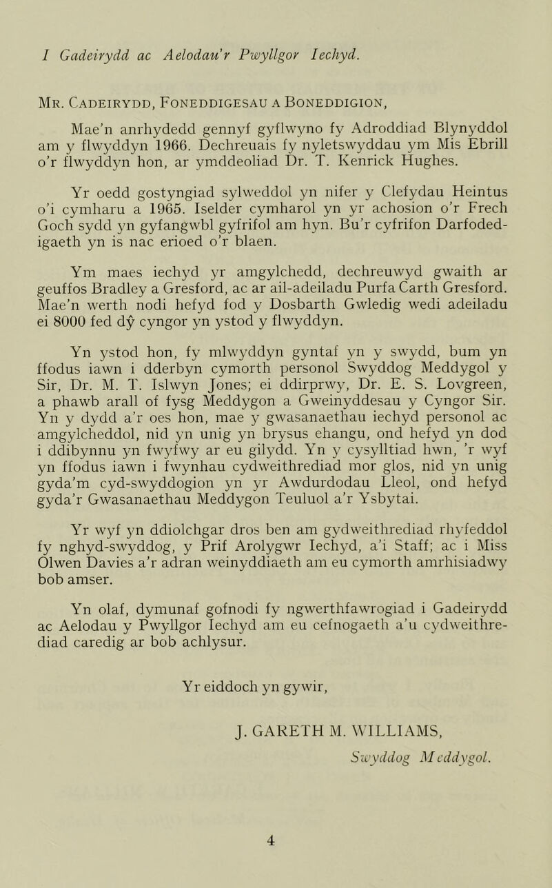 1 Gadeirydd ac Aelodaur Pwyllgor lechyd. Mr. Cadeirydd, Foneddigesau a Boneddigion, Mae'n anrhydedd gennyf gyflwyno fy Adroddiad Blynyddol am y flwyddyn 1966. Dechreuais fy nyletswyddau ym Mis Ebrill o’r flwyddyn hon, ar ymddeoliad Dr. T. Kenrick Hughes. Yr oedd gostyngiad sylweddol yn nifer y Clefydau Heintus o’i cymharu a 1965. Iselder cymharol yn yr achosion o’r Freeh Goch sydd yn gyfangwbl gyfrifol am hyn. Bu’r cyfrifon Darfoded- igaeth yn is nac erioed o’r blaen. Ym maes iechyd yr amgylchedd, dechreuwyd gwaith ar geuffos Bradley a Gresford, ac ar ail-adeiladu Purfa Garth Gresford. Mae’n werth nodi hefyd fod y Dosbarth Gwledig wedi adeiladu ei 8000 fed dy cyngor yn ystod y flwyddyn. Yn ystod hon, fy mlwyddyn gyntaf yn y swydd, bum yn ffodus iawn i dderbyn cymorth personol Swyddog Meddygol y Sir, Dr. M. T. Islwyn Jones; ei ddirprwy. Dr. E. S. Lovgreen, a phawb arall of fysg Meddygon a Gweinyddesau y Cyngor Sir. Yn y dydd a’r oes hon, mae y gwasanaethau iechyd personol ac amgylcheddol, nid yn unig yn brysus ehangu, ond hefyd yn dod i ddibynnu yn fwyfwy ar eu gilydd. Yn y cysylltiad hwn, ’r wyf yn ffodus iawn i fwynhau cydweithrediad mor glos, nid yn unig gyda’m cyd-swyddogion yn yr Awdurdodau Lleol, ond hefyd gyda’r Gwasanaethau Meddygon Teuluol a’r Ysbytai. Yr wyf yn ddiolchgar dros ben am gydweithrediad rhyfeddol fy nghyd-swyddog, y Prif Arolygwr lechyd, a’i Staff; ac i Miss Olwen Davies a’r adran weinyddiaeth am eu cymorth amrhisiadwy bob amser. Yn olaf, dymunaf gofnodi fy ngwerthfawrogiad i Gadeirydd ac Aelodau y Pwyllgor lechyd am eu cefnogaeth a’u cydweithre- diad caredig ar bob achlysur. Y r eiddoch yn gywir. J. GARETH M. WILLIAMS, Sixyddog M cddygol.