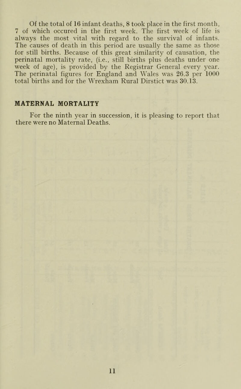 Of the total of 16 infant deaths, 8 took place in the first month, 7 of which occured in the first week. The first week of life is always the most vital with regard to the survival of infants. The causes of death in this period are usually the same as those for still births. Because of this great similarity of causation, the perinatal mortality rate, (i.e., still births plus deaths under one week of age), is provided by the Registrar General every year. The perinatal figures for England and Wales was 26.3 per 1000 total births and for the Wrexham Rural Dirstict was 30.13. MATERNAL MORTALITY For the ninth year in succession, it is pleasing to report that there were no Maternal Deaths.