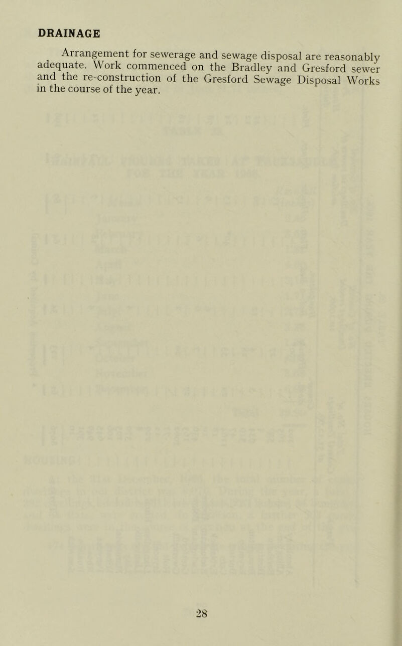 DRAINAGE Arrangement for sewerage and sewage disposal are reasonably adequate. Work commenced on the Bradley and Gresford sewer and the re-construction of the Gresford Sewage Disposal Works in the course of the year.