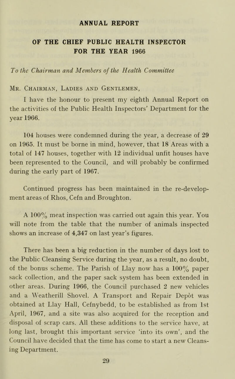 ANNUAL REPORT OF THE CHIEF PUBLIC HEALTH INSPECTOR FOR THE YEAR 1966 To the Chairman and Members of the Health Committee Mr. Chairman, Ladies and Gentlemen, I have the honour to present my eighth Annual Report on the activities of the Public Health Inspectors’ Department for the year 1966. 104 houses were condemned during the year, a decrease of 29 on 1965. It must be borne in mind, however, that 18 Areas with a total of 147 houses, together with 12 individual unfit houses have been represented to the Council, and will probably be confirmed during the early part of 1967. Continued progress has been maintained in the re-develop- ment areas of Rhos, Cefn and Broughton. A 100% meat inspection was carried out again this year. You will note from the table that the number of animals inspected shows an increase of 4,347 on last year’s figures. There has been a big reduction in the number of days lost to the Public Cleansing Service during the year, as a result, no doubt, of the bonus scheme. The Parish of Llay now has a 100% paper sack collection, and the paper sack system has been extended in other areas. During 1966, the Council purchased 2 new vehicles and a VVeatherill Shovel. A Transport and Repair Depot was obtained at Llay Hall, Cefnybedd, to be established as from 1st April, 1967, and a site was also acquired for the reception and disposal of scrap cars. All these additions to the service have, at long last, brought this important service ‘into its own’, and the Council have decided that the time has come to start a new Cleans- ing Department.