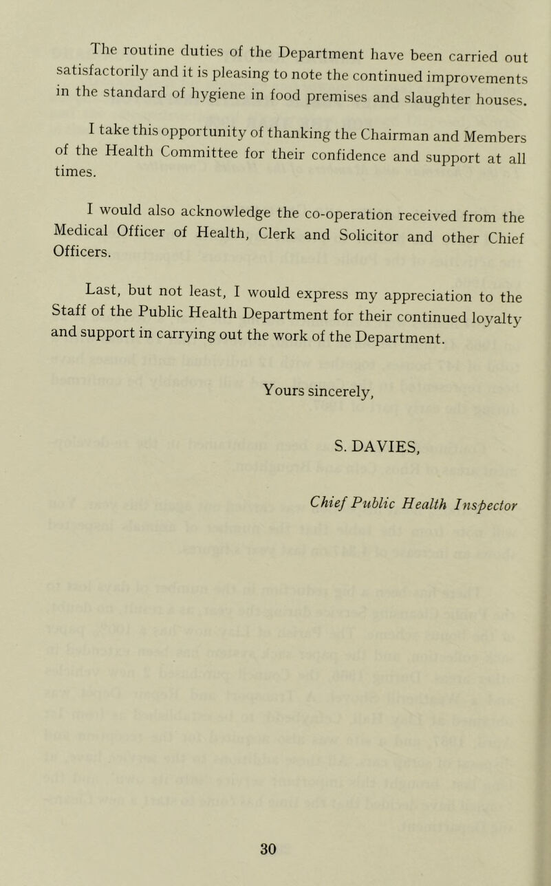 The routine duties of the Department liave been carried out satisfactorily and it is pleasing to note the continued improvements in the standard of hygiene in food premises and slaughter houses. I take this opportunity of thanking the Chairman and Members of the Health Committee for their confidence and support at all times. I would also acknowledge the co-operation received from the Medical Officer of Health, Clerk and Solicitor and other Chief Officers. Last, but not least, I would express my appreciation to the Staff of the Public Health Department for their continued loyalty and support in carrying out the work of the Department. Yours sincerely, S. DAVIES, Chief Public Health Inspector
