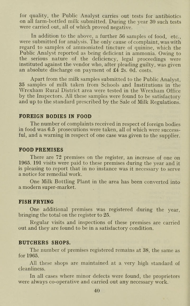 for quality, the Public Analyst carries out tests for antibiotics on all farm-bottled milk submitted. During the year 30 such tests were carried out, all of which proved negative. In addition to the above, a further 56 samples of food, etc., were submitted for analysis. The only cause of complaint, was with regard to samples of ammoniated tincture of quinine, which the Public Analyst reported as being deficient in ammonia. Owing to the serious nature of the deficiency, legal proceedings were instituted against the vendor who, after pleading guilty, was given an absolute discharge on payment of £4 2s. Od. costs. Apart from the milk samples submitted to the Public Analyst, 35 samples of milk taken from Schools and Institutions in the Wrexham Rural District area were tested in the Wrexham Office by the Inspectors. All these samples were found to be satisfactory and up to the standard prescribed by the Sale of Milk Regulations. FOREIGN BODIES IN FOOD The number of complaints received in respect of foreign bodies in food was 6.5 prosecutions were taken, all of which were success- ful, and a warning in respect of one case was given to the supplier. FOOD PREMISES There are 72 premises on the register, an increase of one on 1965. 191 visits were paid to these premises during the year and it is pleasing to report that in no instance was it necessary to serve a notice for remedial work. One Milk Bottling Plant in the area has been converted into a modern super-market. FISH FRYING One additional premises was registered during the 3’ear, bringing the total on the register to 25. Regular visits and inspections of these premises are carried out and they are found to be in a satisfactory condition. BUTCHERS SHOPS. The number of premises registered remains at 38, the same as for 1965. All these shops are maintained at a very high standard of cleanliness. In all cases where minor defects were found, the proprietors were always co-operative and carried out any necessary work.