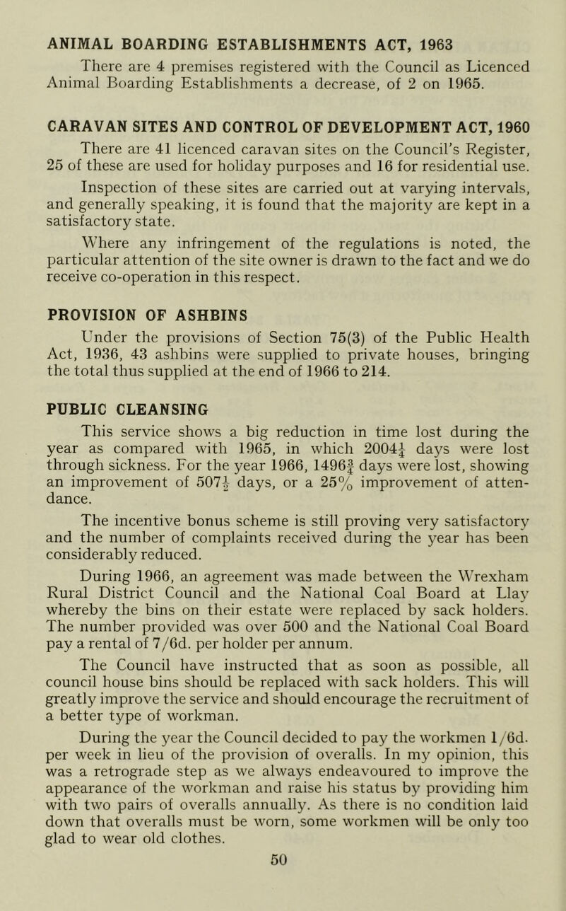 ANIMAL BOARDING ESTABLISHMENTS ACT, 1963 There are 4 premises registered with the Council as Licenced Animal Boarding Establishments a decrease, of 2 on 1965. CARAVAN SITES AND CONTROL OF DEVELOPMENT ACT, 1960 There are 41 licenced caravan sites on the Council’s Register, 25 of these are used for holiday purposes and 16 for residential use. Inspection of these sites are carried out at varying intervals, and generally speaking, it is found that the majority are kept in a satisfactory state. Where any infringement of the regulations is noted, the particular attention of the site owner is drawn to the fact and we do receive co-operation in this respect. PROVISION OF ASHBINS Under the provisions of Section 75(3) of the Public Health Act, 1936, 43 ashbins were supplied to private houses, bringing the total thus supplied at the end of 1966 to 214. PUBLIC CLEANSING This service shows a big reduction in time lost during the year as compared with 1965, in which 2004^- days were lost through sickness. For the year 1966, 1496| days were lost, showing an improvement of 507-| days, or a 25% improvement of atten- dance. The incentive bonus scheme is still proving very satisfactory and the number of complaints received during the year has been considerably reduced. During 1966, an agreement was made between the Wrexham Rural District Council and the National Coal Board at Llay whereby the bins on their estate were replaced by sack holders. The number provided was over 500 and the National Coal Board pay a rental of 7/6d. per holder per annum. The Council have instructed that as soon as possible, all council house bins should be replaced with sack holders. This will greatly improve the service and should encourage the recruitment of a better type of workman. During the year the Council decided to pay the workmen 1 / 6d. per week in lieu of the provision of overalls. In my opinion, this was a retrograde step as we always endeavoured to improve the appearance of the workman and raise his status by providing him with two pairs of overalls annually. As there is no condition laid down that overalls must be worn, some workmen will be only too glad to wear old clothes.