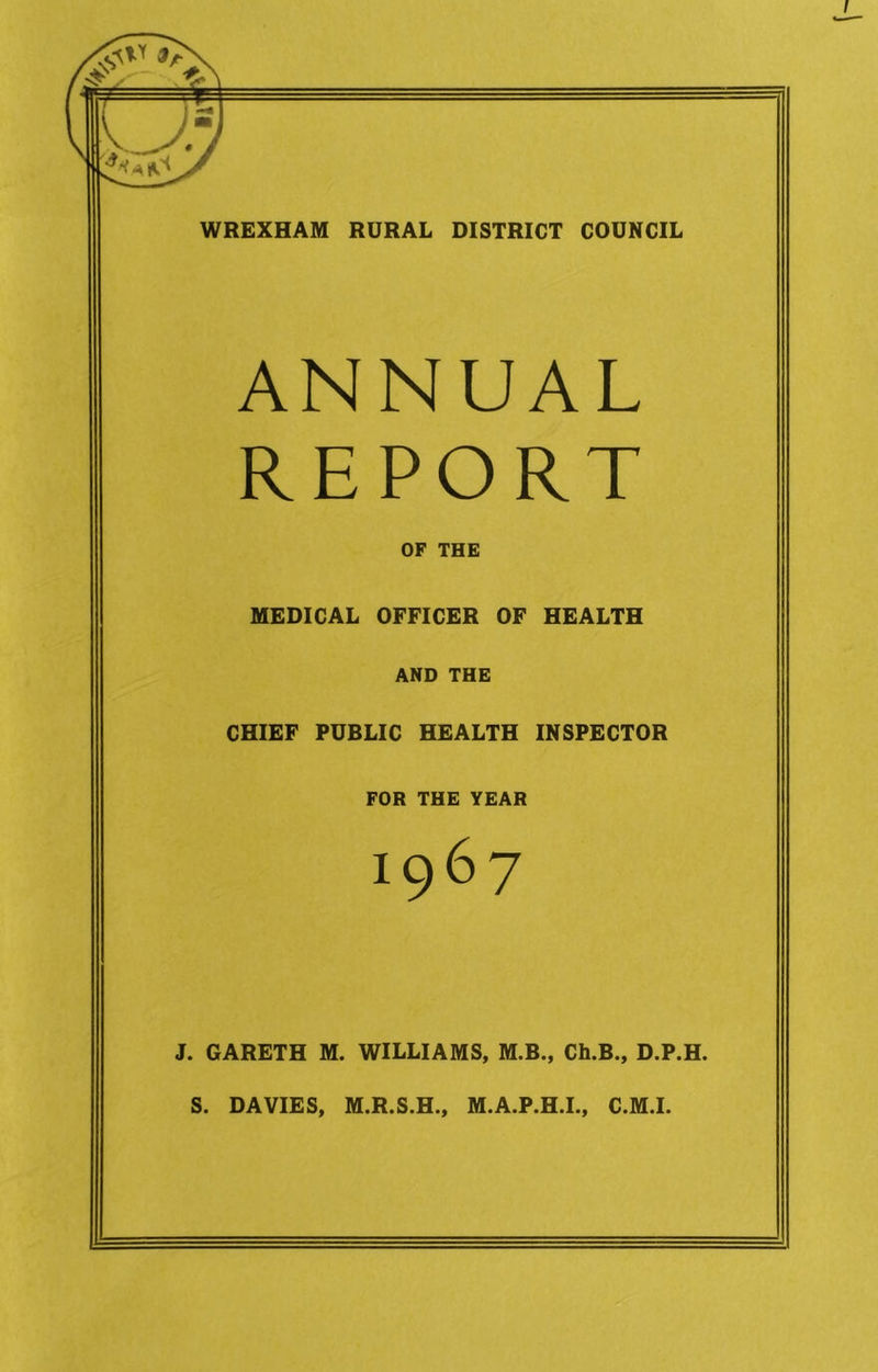 WREXHAM RURAL DISTRICT COUNCIL ANNUAL REPORT OF THE MEDICAL OFFICER OF HEALTH AND THE CHIEF PUBLIC HEALTH INSPECTOR FOR THE YEAR 1967 J. GARETH M. WILLIAMS, M.B., Ch.B., D.P.H. S. DAVIES, M.R.S.H., M.A.P.H.L, C.M.I.