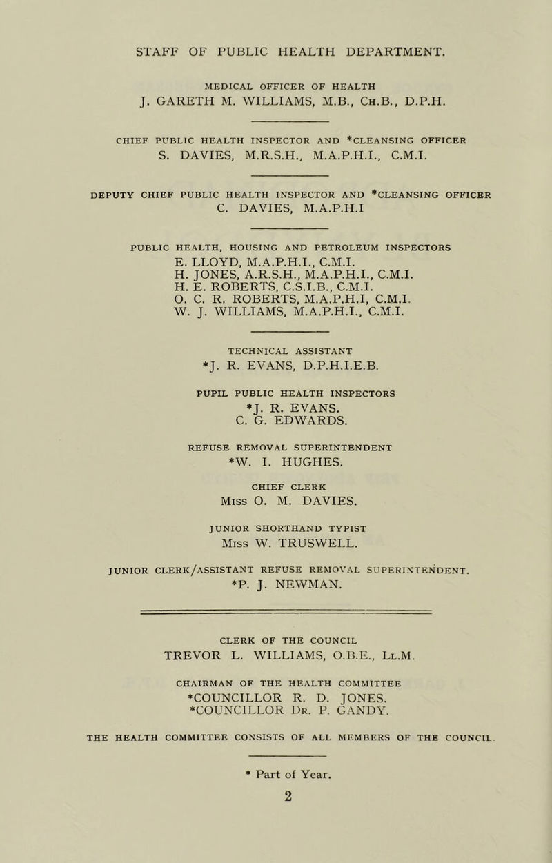 STAFF OF PUBLIC HEALTH DEPARTMENT. MEDICAL OFFICER OF HEALTH J. GARETH M. WILLIAMS, M.B., Ch.B., D.P.H. CHIEF PUBLIC HEALTH INSPECTOR AND *CLEANSING OFFICER S. DAVIES, M.R.S.H., M.A.P.H.L, C.M.I. DEPUTY CHIEF PUBLIC HEALTH INSPECTOR AND *CLEANSING OFFICER C. DAVIES, M.A.P.H.I PUBLIC HEALTH, HOUSING AND PETROLEUM INSPECTORS E. LLOYD, M.A.P.H.L, C.M.I. H. JONES, A.R.S.H., M.A.P.H.I., C.M.I. H. E. ROBERTS, C.S.I.B., C.M.I. O. C. R. ROBERTS, M.A.P.H.I, C.M.I. W. J. WILLIAMS, M.A.P.H.L, C.M.I. TECHNICAL ASSISTANT *J. R. EVANS, D.P.H.I.E.B. PUPIL PUBLIC HEALTH INSPECTORS *J. R. EVANS. C. G. EDWARDS. REFUSE REMOVAL SUPERINTENDENT *W. I. HUGHES. CHIEF CLERK Miss O. M. DAVIES. JUNIOR SHORTHAND TYPIST Miss W. TRUSWELL. JUNIOR clerk/assistant REFUSE REMOVAL SUPERINTENDENT. *P. J. NEWMAN. CLERK OF THE COUNCIL TREVOR L. WILLIAMS, O.B.E., Ll.M. CHAIRMAN OF THE HEALTH COMMITTEE ♦COUNCILLOR R. D. JONES. ♦COUNCILLOR Dr. P. GANDY. THE HEALTH COMMITTEE CONSISTS OF ALL MEMBERS OF THE COUNCIL. ♦ Part of Year.