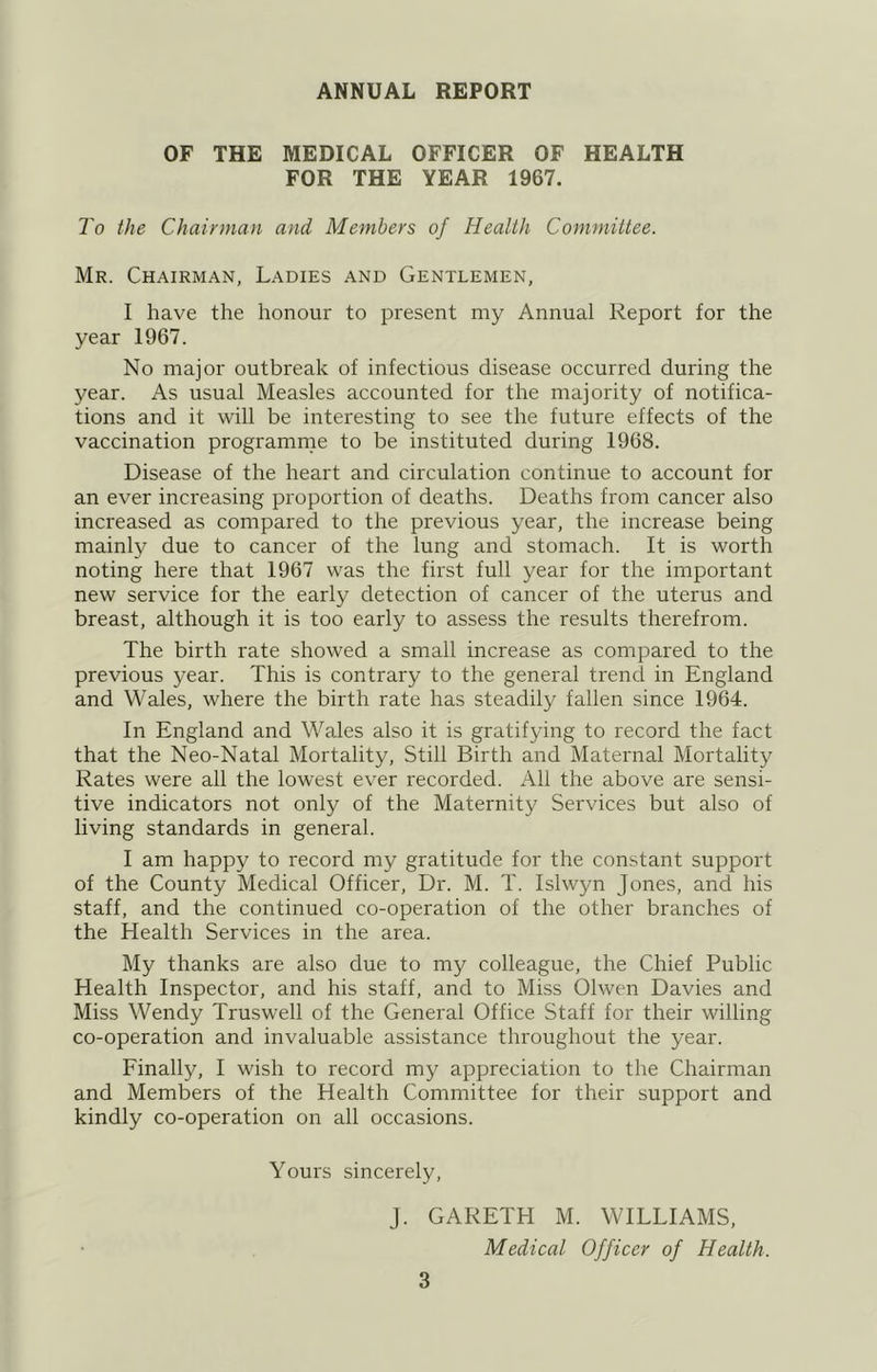 ANNUAL REPORT OF THE MEDICAL OFFICER OF HEALTH FOR THE YEAR 1967. To the Chairman and Members of Health Committee. Mr. Chairman, Ladies and Gentlemen, I have the honour to present my Annual Report for the year 1967. No major outbreak of infectious disease occurred during the year. As usual Measles accounted for the majority of notifica- tions and it will be interesting to see the future effects of the vaccination programme to be instituted during 1968. Disease of the heart and circulation continue to account for an ever increasing proportion of deaths. Deaths from cancer also increased as compared to the previous year, the increase being mainly due to cancer of the lung and stomach. It is worth noting here that 1967 was the first full year for the important new service for the early detection of cancer of the uterus and breast, although it is too early to assess the results therefrom. The birth rate showed a small increase as compared to the previous year. This is contrary to the general trend in England and Wales, where the birth rate has steadily fallen since 1964. In England and Wales also it is gratifying to record the fact that the Neo-Natal Mortality, Still Birth and Maternal Mortality Rates were all the lowest ever recorded. All the above are sensi- tive indicators not only of the Maternity Services but also of living standards in general. I am happy to record my gratitude for the constant support of the County Medical Officer, Dr. M. T. Islwyn Jones, and his staff, and the continued co-operation of the other branches of the Health Services in the area. My thanks are also due to my colleague, the Chief Public Health Inspector, and his staff, and to Miss Olwen Davies and Miss Wendy Truswell of the General Office Staff for their willing co-operation and invaluable assistance throughout the year. Einally, I wish to record my appreciation to the Chairman and Members of the Health Committee for their support and kindly co-operation on all occasions. Yours sincerely, J. GARETH M. WILLIAMS, Medical Officer of Health.