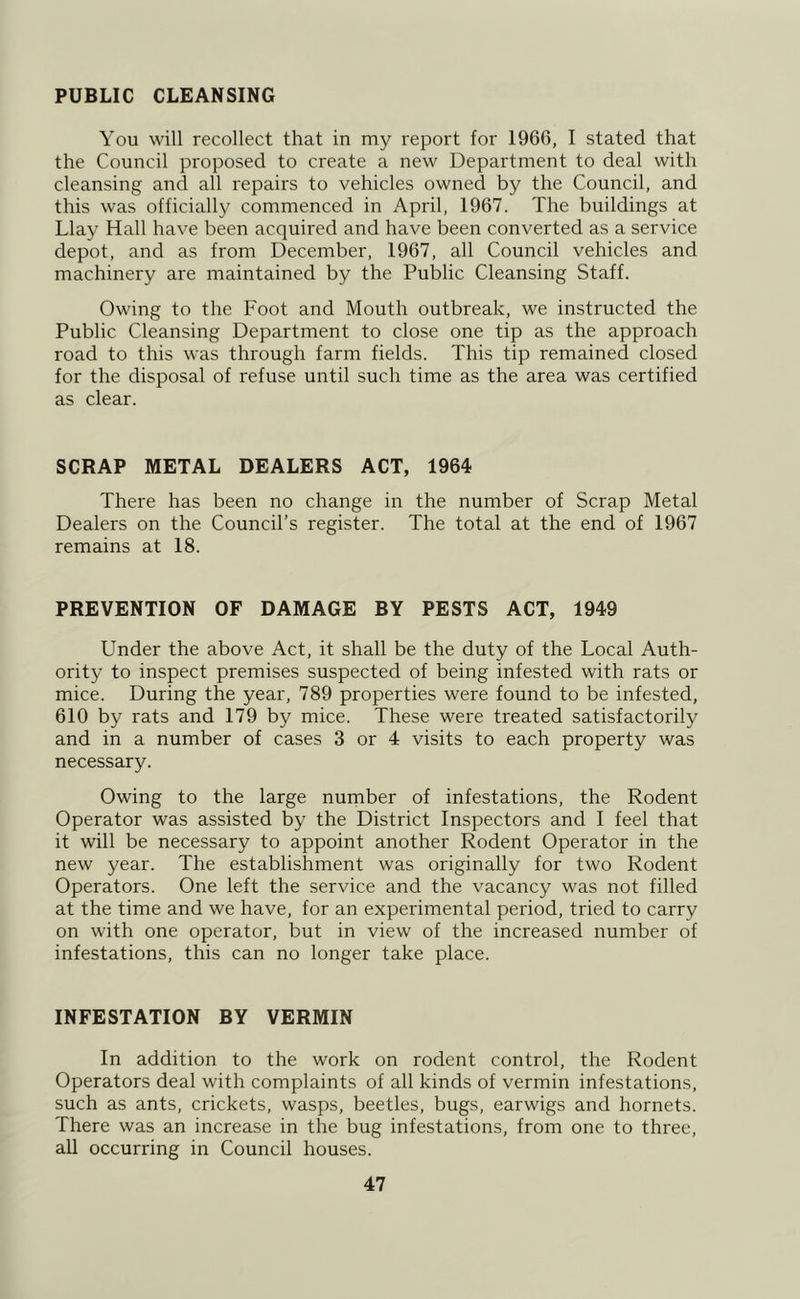 PUBLIC CLEANSING You will recollect that in my report for 1966, I stated that the Council proposed to create a new Department to deal with cleansing and all repairs to vehicles owned by the Council, and this was officially commenced in April, 1967. The buildings at Llay Hall have been acquired and have been converted as a service depot, and as from December, 1967, all Council vehicles and machinery are maintained by the Public Cleansing Staff. Owing to the Foot and Mouth outbreak, we instructed the Public Cleansing Department to close one tip as the approach road to this was through farm fields. This tip remained closed for the disposal of refuse until such time as the area was certified as clear. SCRAP METAL DEALERS ACT, 1964 There has been no change in the number of Scrap Metal Dealers on the Council’s register. The total at the end of 1967 remains at 18. PREVENTION OF DAMAGE BY PESTS ACT, 1949 Under the above Act, it shall be the duty of the Local Auth- ority to inspect premises suspected of being infested with rats or mice. During the year, 789 properties were found to be infested, 610 by rats and 179 by mice. These were treated satisfactorily and in a number of cases 3 or 4 visits to each property was necessary. Owing to the large number of infestations, the Rodent Operator was assisted by the District Inspectors and I feel that it will be necessary to appoint another Rodent Operator in the new year. The establishment was originally for two Rodent Operators. One left the service and the vacancy was not filled at the time and we have, for an experimental period, tried to carry on with one operator, but in view of the increased number of infestations, this can no longer take place. INFESTATION BY VERMIN In addition to the work on rodent control, the Rodent Operators deal with complaints of all kinds of vermin infestations, such as ants, crickets, wasps, beetles, bugs, earwigs and hornets. There was an increase in the bug infestations, from one to three, all occurring in Council houses.