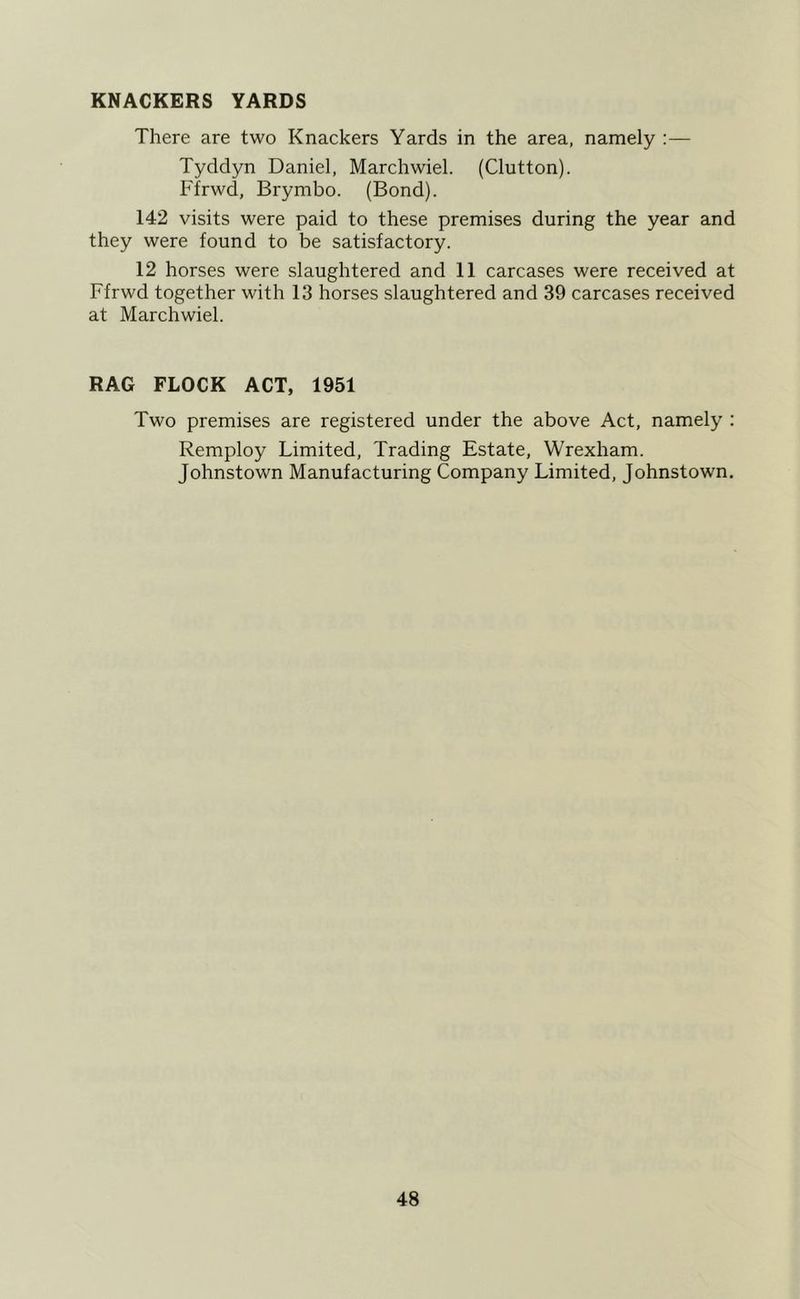 KNACKERS YARDS There are two Knackers Yards in the area, namely :— Tyddyn Daniel, Marchwiel. (Glutton). Ffrwd, Brymbo. (Bond). 142 visits were paid to these premises during the year and they were found to be satisfactory. 12 horses were slaughtered and 11 carcases were received at Ffrwd together with 13 horses slaughtered and 39 carcases received at Marchwiel. RAG FLOCK ACT, 1951 Two premises are registered under the above Act, namely : Remploy Limited, Trading Estate, Wrexham. Johnstown Manufacturing Company Limited, Johnstown.
